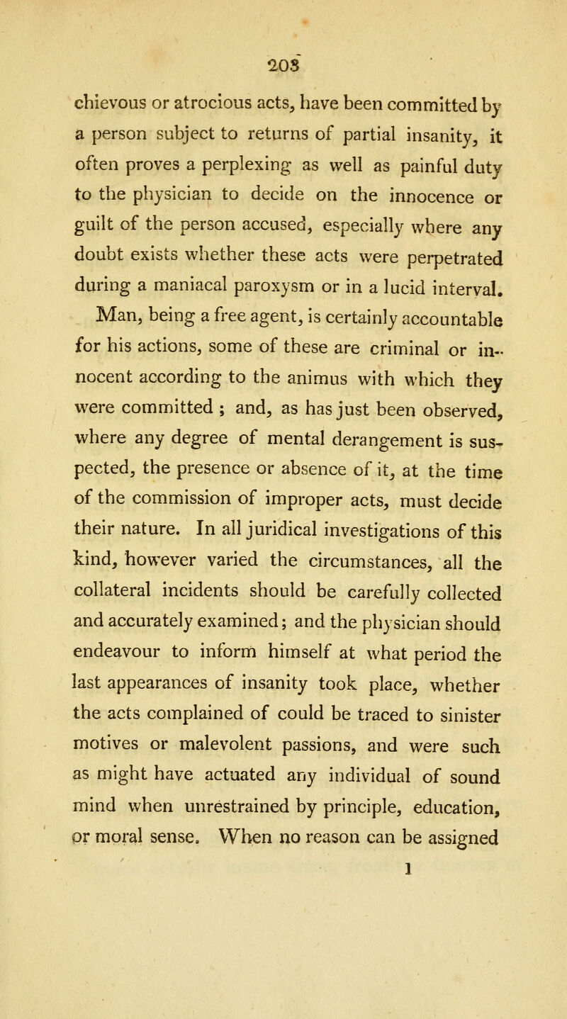 cbievous or atrocious acts, have been committed by a person subject to returns of partial insanity, it often proves a perplexing as well as painful duty to the physician to decide on the innocence or guilt of the person accused, especially where any doubt exists whether these acts were perpetrated during a maniacal paroxysm or in a lucid interval, Man, being a free agent, is certainly accountable for his actions, some of these are criminal or in- nocent according to the animus with which they were committed ; and, as has just been observed, where any degree of mental derangement is sus- pected, the presence or absence of it, at the time of the commission of improper acts, must decide their nature. In all juridical investigations of this kind, however varied the circumstances, all the collateral incidents should be carefully collected and accurately examined; and the physician should endeavour to inform himself at what period the last appearances of insanity took place, whether the acts complained of could be traced to sinister motives or malevolent passions, and were such as might have actuated any individual of sound mind when unrestrained by principle, education, pr moral sense. When no reason can be assigned I