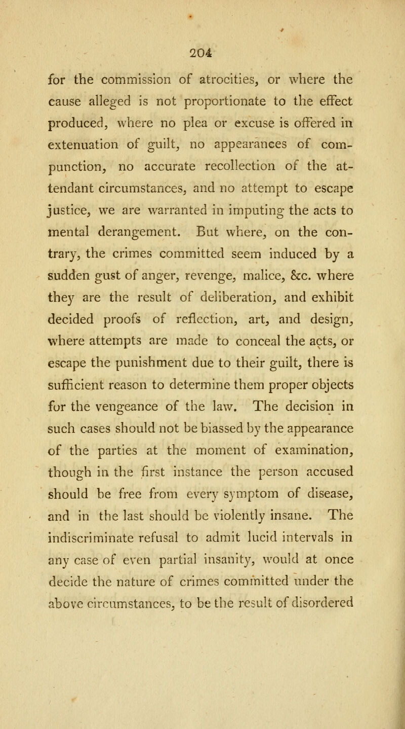 for the commission of atrocities, or where the cause alleged is not proportionate to the effect produced, where no plea or excuse is offered in extenuation of guilt, no appearances of com- punction, no accurate recollection of the at- tendant circumstances, and no attempt to escape justice, we are warranted in imputing the acts to mental derangement. But where, on the con- trary, the crimes committed seem induced by a sudden gust of anger, revenge, malice, &c. where they are the result of deliberation, and exhibit decided proofs of reflection, art, and design, where attempts are made to conceal the acts, or escape the punishment due to their guilt, there is sufficient reason to determine them proper objects for the vengeance of the law. The decision in such cases should not be biassed by the appearance of the parties at the moment of examination, though in the first instance the person accused should be free from every symptom of disease, and in the last should be violently insane. The indiscriminate refusal to admit lucid intervals in any case of even partial insanity, would at once decide the nature of crimes committed under the above circumstances, to be the result of disordered