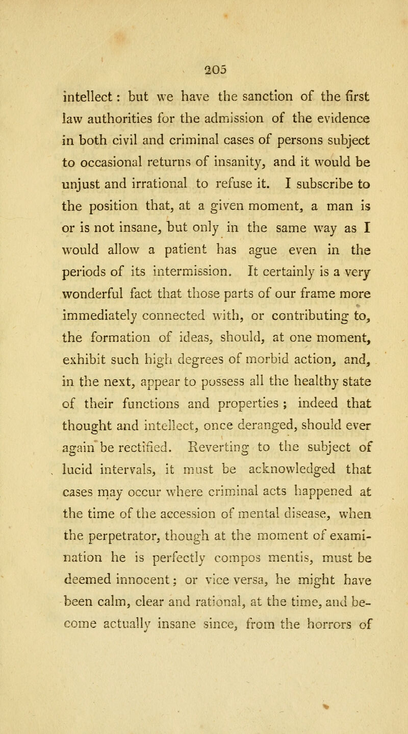 intellect: but we have the sanction of the first law authorities for the admission of the evidence in both civil and criminal cases of persons subject to occasional returns of insanity, and it would be unjust and irrational to refuse it. I subscribe to the position that, at a given moment^ a man is or is not insane, but only in the same way as I would allow a patient has ague even in the periods of its intermission. It certainly is a very- wonderful fact that those parts of our frame more immediately connected with, or contributing to, the formation of ideas, should, at one moment, exhibit such high degrees of morbid action, and, in the next, appear to possess all the healthy state of their functions and properties ; indeed that thought and intellect, once deranged, should ever again be rectified. Reverting to the subject of lucid intervals, it must be acknowledged that cases may occur where criminal acts happened at the time of the accession of mental disease, when the perpetrator, though at the moment of exami- nation he is perfectly compos mentis, must be deemed innocent; or vice versa, he might have been calm, clear and rational, at the time, and be- come actuallv insane since, from the horrors of