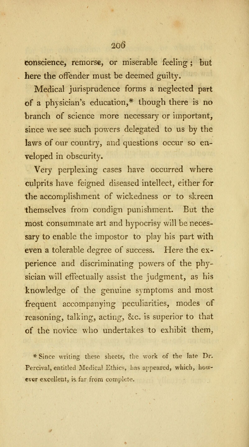 conscience, remorse, or miserable feeling ; but here the offender must be deemed guilty. Medical jurisprudence forms a neglected part of a physician's education,* though there is no branch of science more necessary or important, since we see such powers delegated to us by the laws of our country, and questions occur so en- veloped in obscurity. Very perplexing cases have occurred where culprits have feigned diseased intellect, either for the accomplishment of wickedness or to skreen themselves from condign punishment. But the most consummate art and hypocrisy will be neces- sary to enable the impostor to play his part with even a tolerable degree of success. Here the ex- perience and discriminating powers of the phy- sician will effectually assist the judgment, as his knowledge of the genuine symptoms and most frequent accompanying peculiarities, modes of reasoning, talking, acting, &c. is superior to that of the novice who undertakes to exhibit them, * Since writing these sheets, the work of the late Dr. Percival, entitled Medical Ethics, has appeared, which, how- ever excellent, is. far from complete.