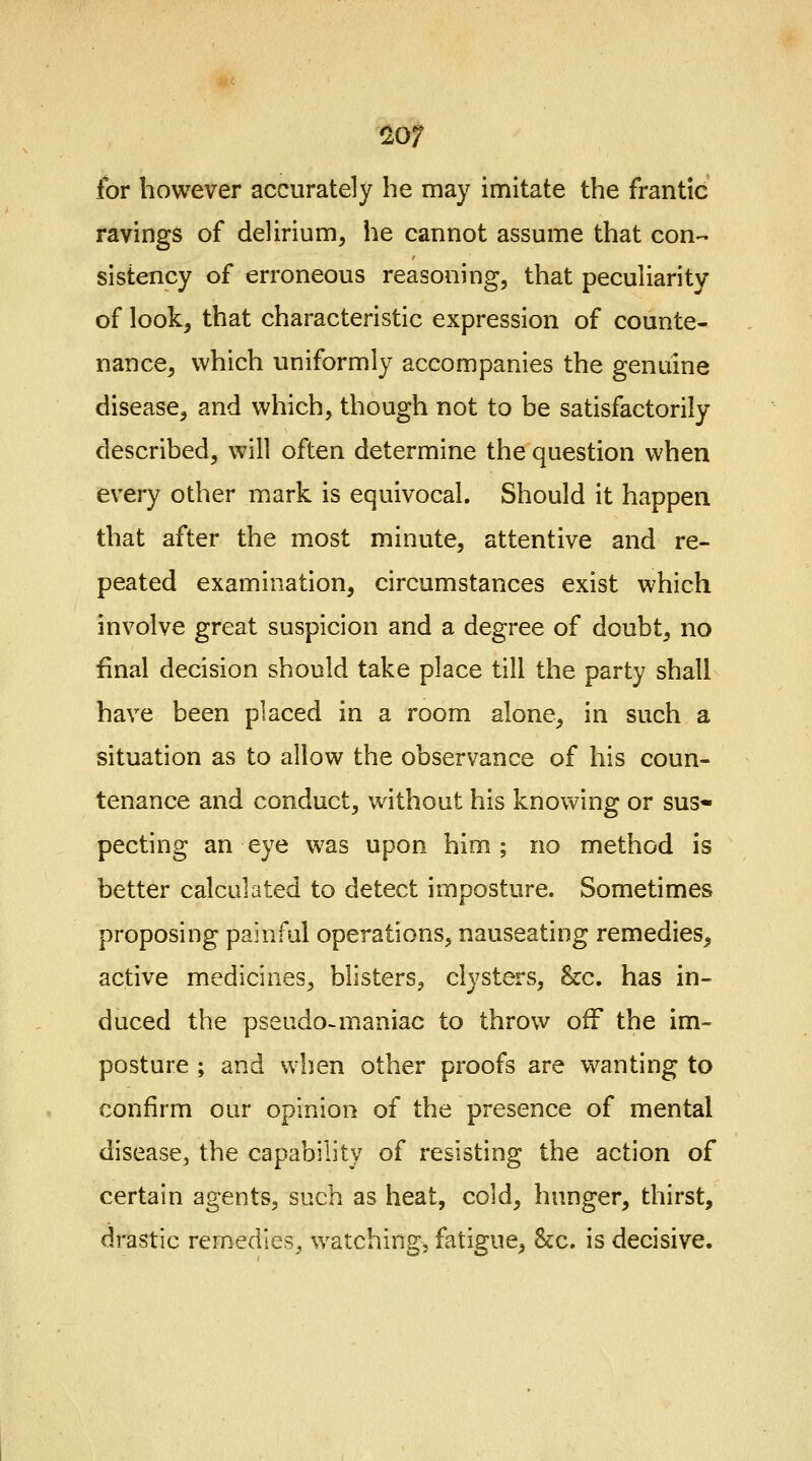 for however accurately he may imitate the frantic ravings of delirium, he cannot assume that con- sistency of erroneous reasoning, that peculiarity of look, that characteristic expression of counte- nance, which uniformly accompanies the genuine disease, and which, though not to be satisfactorily described, will often determine the question when every other mark is equivocal. Should it happen that after the most minute, attentive and re- peated examination, circumstances exist which involve great suspicion and a degree of doubt, no final decision should take place till the party shall have been placed in a room alone, in such a situation as to allow the observance of his coun- tenance and conduct, without his knowing or sus- pecting an eye was upon him; no method is better calculated to detect imposture. Sometimes proposing painful operations, nauseating remedies, active medicines, blisters, clysters, &c. has in- duced the pseudo-maniac to throw off the im- posture ; and when other proofs are wanting to confirm our opinion of the presence of mental disease, the capability of resisting the action of certain agents, such as heat, cold, hunger, thirst, drastic remedies., watching, fatigue, &c. is decisive.
