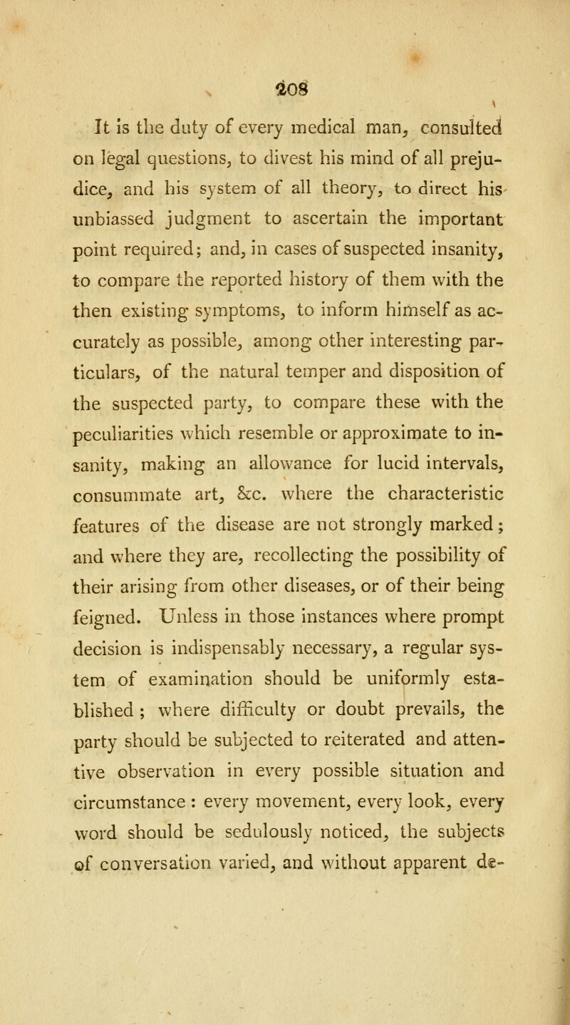 It is the duty of every medical man, consulted on legal questions, to divest his mind of all preju- dice, and his system of all theory, to direct his unbiassed judgment to ascertain the important point required; and, in cases of suspected insanity, to compare the reported history of them with the then existing symptoms, to inform himself as ac- curately as possible, among other interesting par- ticulars, of the natural temper and disposition of the suspected party, to compare these with the peculiarities which resemble or approximate to in- sanity, making an allowance for lucid intervals, consummate art, &c. where the characteristic features of the disease are not strongly marked; and where they are, recollecting the possibility of their arising from other diseases, or of their being feigned. Unless in those instances where prompt decision is indispensably necessary, a regular sys- tem of examination should be uniformly esta- blished ; where difficulty or doubt prevails, the party should be subjected to reiterated and atten- tive observation in every possible situation and circumstance : every movement, every look, every word should be sedulously noticed, the subjects of conversation varied, and without apparent de-