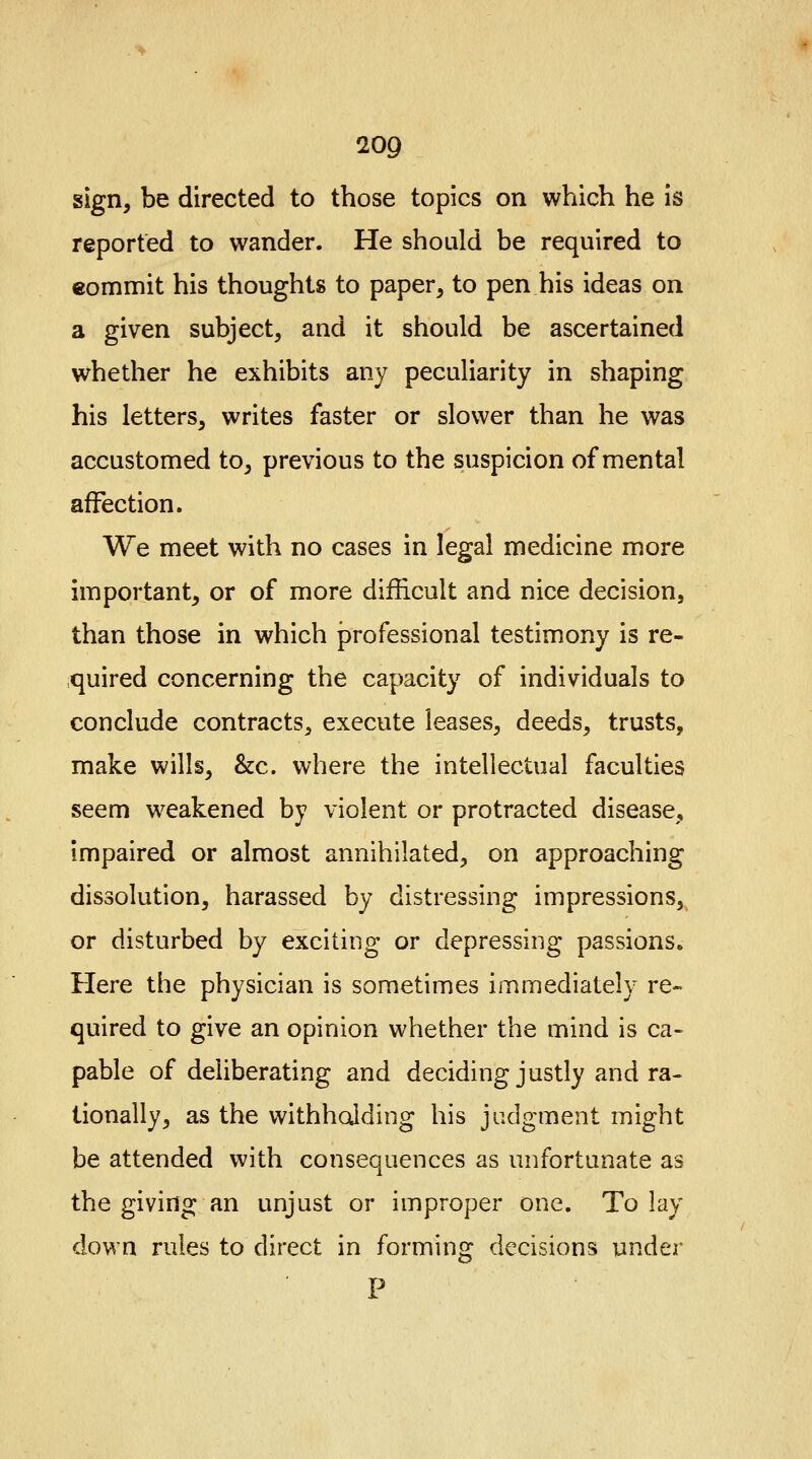 20Q sign, be directed to those topics on which he is reported to wander. He should be required to commit his thoughts to paper, to pen his ideas on a given subject, and it should be ascertained whether he exhibits any peculiarity in shaping his letters, writes faster or slower than he was accustomed to, previous to the suspicion of mental affection. We meet with no cases in legal medicine more important, or of more difficult and nice decision, than those in which professional testimony is re- quired concerning the capacity of individuals to conclude contracts, execute leases, deeds, trusts, make wills, &c. where the intellectual faculties seem weakened by violent or protracted disease, Impaired or almost annihilated, on approaching dissolution, harassed by distressing impressions, or disturbed by exciting or depressing passions. Here the physician is sometimes immediately re- quired to give an opinion whether the mind is ca- pable of deliberating and deciding justly and ra- tionally, as the withholding his judgment might be attended with consequences as unfortunate as the giving an unjust or improper one. To lay down rules to direct in forming decisions under
