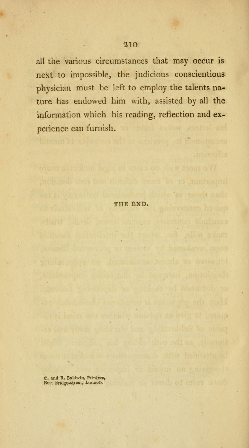 all the various circumstances that may occur is next to impossible, the judicious conscientious physician must be left to employ the talents na- ture has endowed him with, assisted by all the information which his reading, reflection and ex- perience can furnish. THE END. C. and R. Baldwin, Printer*, Kc.v Erulge-streei, Lonoon.