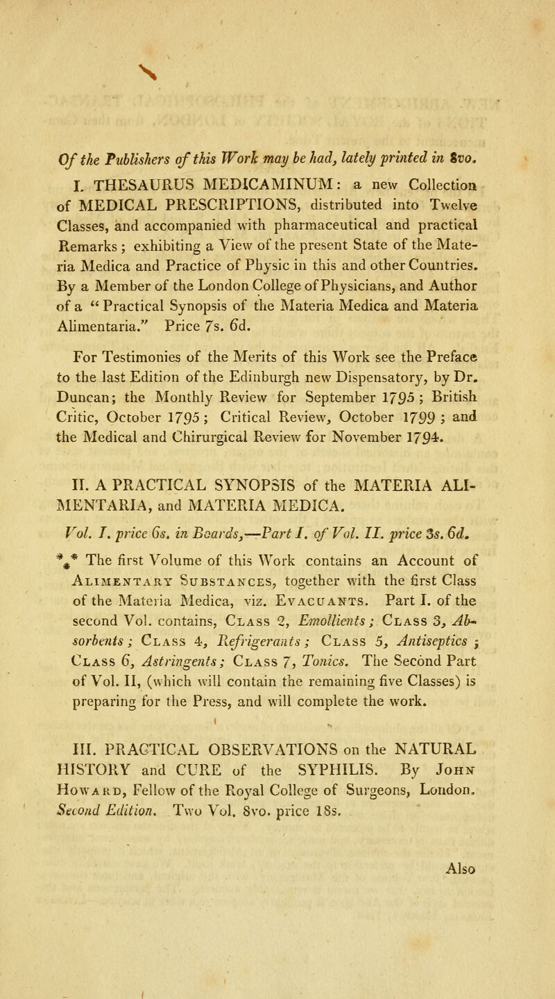 s Of the Publishers of this Work may be had, lately printed in %vo, L THESAURUS MED1CAMINUM: a new Collection of MEDICAL PRESCRIPTIONS, distributed into Twelve Classes, and accompanied with pharmaceutical and practical Remarks ; exhibiting a View of the present State of the Mate- ria Medica and Practice of Physic in this and other Countries. By a Member of the London College of Physicians, and Author of a  Practical Synopsis of the Materia Medica and Materia Alimentaria. Price 7s. 6d. For Testimonies of the Merits of this Work see the Preface to the last Edition of the Edinburgh new Dispensatory, by Dr. Duncan; the Monthly Review for September 179-5; British Critic, October 1795; Critical Review, October 1799; and the Medical and Chirurgical Review for November 179^« II. A PRACTICAL SYNOPSIS of the MATERIA ALI- MENTARIA, and MATERIA MEDICA. Vol. I. price 6s. in Boards,—-Part I. of Vol. II. price 3s. 6d. %* The first Volume of this Work contains an Account of Alimentary Substances, together with the first Class of the Materia Medica, viz. Evacuants. Part I. of the second Vol. contains, Class 2, Emollients; Class 3, Ab- sorbents ; Class 4, Refrigerants; Class 5, Antiseptics 3 Class 6, Astringents; Class 7> Tonics. The Second Part of Vol. II, (which will contain the remaining five Classes) is preparing for the Press, and will complete the work. 1 III. PRACTICAL OBSERVATIONS on the NATURAL HISTORY and CURE of the SYPHILIS. By John Howard, Fellow of the Royal College of Surgeons, London. Second Edition. Two Vol. 8vo. price 18s. Also