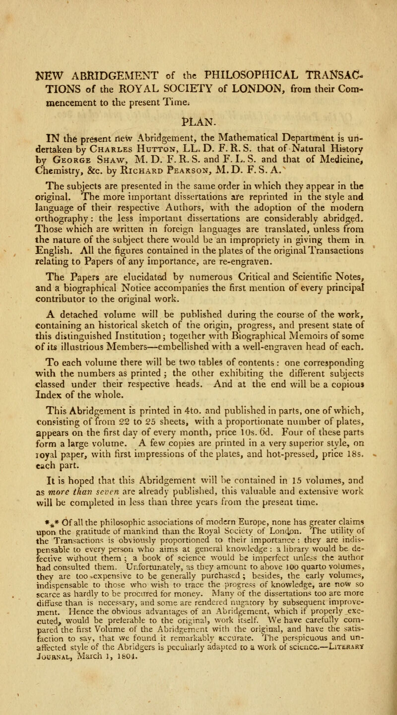 NEW ABRIDGEMENT of the PHILOSOPHICAL TRANSAC- TIONS of the ROYAL SOCIETY of LONDON, from their Com- mencement to the present Time* PLAN. IN the present new Abridgement, the Mathematical Department is un- dertaken by Charles Huttqn, LL. D. F. R. S. that of Natural History by George Shaw, M. D. F. R. S. and F. L. S. and that of Medicine, Chemistry, &c. by Richard Pearson, M.D. F. S. A.s The subjects are presented in the same order in which they appear in the original. The more important dissertations are reprinted in the style and language of their respective Authors, with the adoption of the modern orthography : the less important dissertations are considerably abridged. Those which are written in foreign languages are translated, unless from the nature of the subject there would be an impropriety in giving them in English. All the figures contained in the plates of the original Transactions relating to Papers of any importance, are re-engraven. The Papers are elucidated by numerous Critical and Scientific Notes, and a biographical Notice accompanies the first mention of every principal contributor to the original work. A detached volume will be published during the course of the work, containing an historical sketch of the origin, progress, and present state of this distinguished Institution; together with Biographical Memoirs of some of its illustrious Members—embellished with a well-en graven head of each. To each volume there will be two tables of contents : one corresponding with the numbers as printed ; the other exhibiting the different subjects classed under their respective heads. And at the end will be a copious Index of the whole. This Abridgement is printed in 4to. and published in parts, one of which, consisting of from 22 to 25 sheets, with a proportionate number of plates, appears on the first day of every month, price 10s. CJd. Four of these parts form a large volume. A few copies are printed in a very superior style, on ioyal paper, with first impressions of the plates, and hot-pressed, price 18s. each part. It is hoped that this Abridgement will be contained in 15 volumes, and as more than seven are already published, this valuable and extensive work will be completed in less than three years from the present time. »** Of all the philosophic associations of modern Europe, none has greater claims upon the gratitude of mankind than the Royal Society of London. The utility of the Transactions is obviously proportioned to their importance : they are indis- pensable to every person who aims at general knowledge : a library would be de- fective without them ; a book of science would be imperfect unless the author had consulted them. Unfortunately, as they amount to above 100 quarto volumes, they are too vexpensive to be generally purchased ; besides, the early volumes, indispensable to those who wish to trace the progress of knowledge, are now so scarce as hardly to be procured for money. Many of the dissertations too are more diffuse than is necessary, and some are rendered nugatory by subsequent improve- ment. Hence the obvious advantages of an Abridgement, which if properly exe- cuted, would be preferable to the original, work itself. We have carefully com- pared the first Volume of the Abridgement with the original, and have the satis- faction to say, that we found it remarkably accurate. The perspicuous and un- affected style of the Abridgers is peculiarly adapted to a work of science.—Literary Journal, March 1, 1&04.