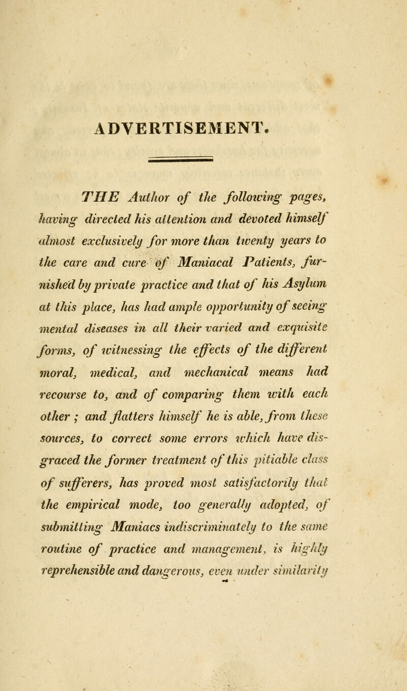 ADVERTISEMENT. THE Author of the folloiving pages, having directed his attetition and devoted himself almost exclusively for more than twenty years to the care and cure of Maniacal Patients, fur- nished by private practice and that of his Asylum at this place, has had ample opportunity of seeing mental diseases in all their varied and exqidsite forms, of witnessing the effects of the different 7noral, medical, and mechanical means had recourse to, and of comparing them ivith each other ; and flatters himself he is able, from these sources, to correct some errors which have dis- graced the former treatment of this pitiable class of sifferers, has proved most satisfactorily that the empirical mode, too generally adopted, of submitting Maniacs indiscriminately to the same routine of practice aiid managemeiit, is highly reprehensible and dangerous, even under similarity