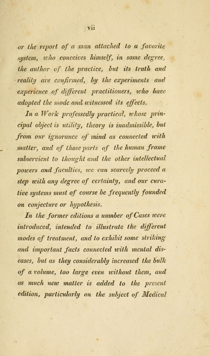 0)^ the report of a man attached to a favorite system, ivho conceives himself, in some degree, the author of the practice, hut its truth and reality are confirmed, by the experiments and €xperie7ice of different practitioners, who have adopted the mode and witnessed its effects. In a Work professedly prcictical, ivhose prin- cipal object is utility, theory is inadmissible, but frofn our ignorance of mind as connected ivith matter, and of those parts of the human frame subservient to thought and the other intellectual powers and faculties, ive can scarcely ijroceed a step ivith any degree of certainty, and our cura- tive systems must of course be frequently founded on conjecture or hypothesis. In the former editions a number of Cases iver^ introduced, intended to illustrate the different modes of treatment, and to exhibit some striking and important facts connected with mental dis- eases, but as tliey considerably increased the bidk of a volume, too large even ivithout them, and as much new matter is added to the present edition, particidarly on the subject of Medical