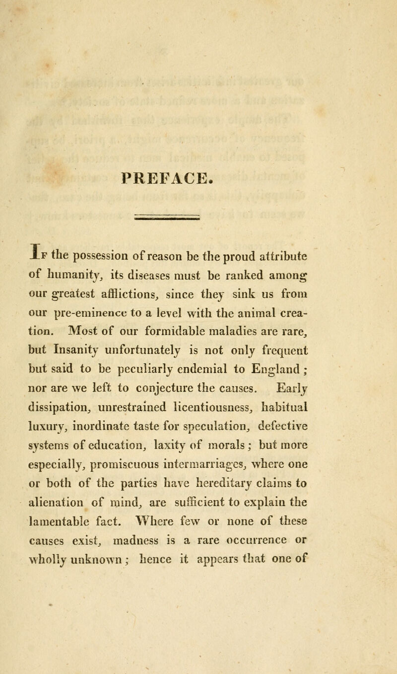 PREFACE Xf the possession of reason be the proud attribute of humanity^ its diseases must be ranked among our greatest afflictions^ since they sink us from our pre-eminence to a level with the animal crea- tion. Most of our formidable maladies are rare^ but Insanity unfortunately is not only frequent but said to be peculiarly endemial to England ; nor are we left to conjecture the causes. Early dissipation^ unrestrained licentiousness^ habitual luxury, inordinate taste for speculation, defective systems of education, laxity of morals ; but more especially, promiscuous intermarriages, where one or both of the parties have hereditary claims to alienation of mind, are sufficient to explain the lamentable fact. Where few or none of these causes exist, madness is a rare occurrence or wholly unknown ; hence it appears that one of