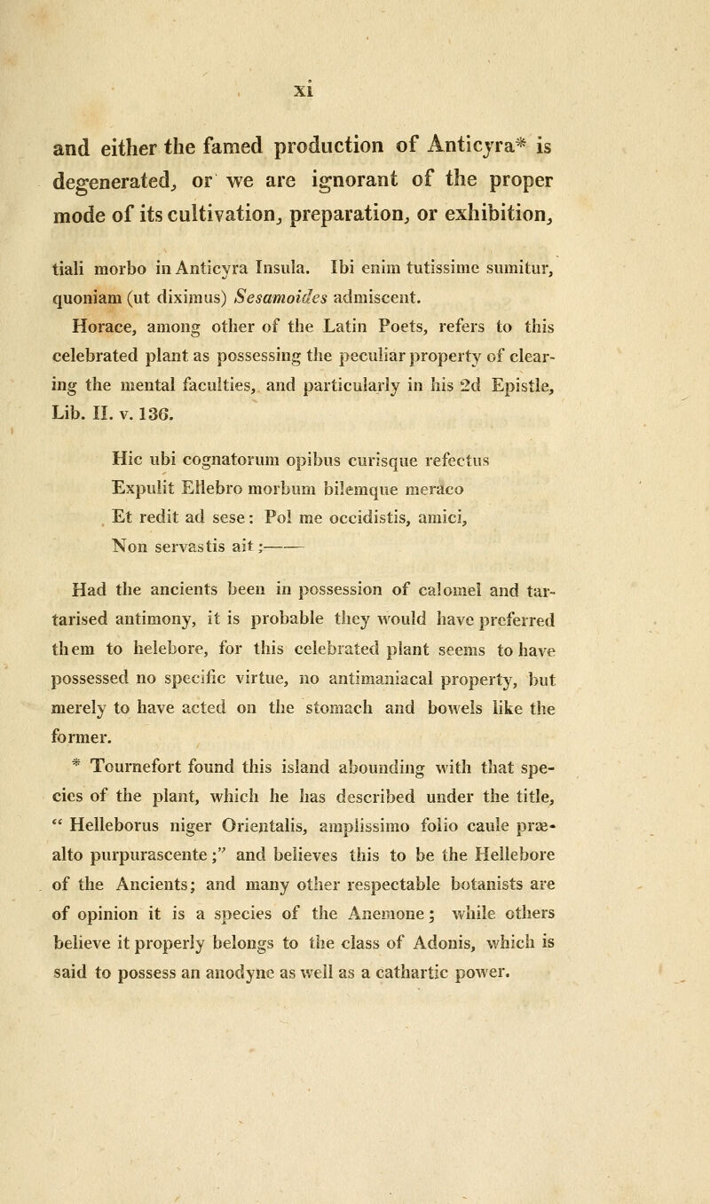 and either the famed production of Anticjra* is degenerated;, or we are ignorant of the proper mode of its cultivation^ preparation, or exhibition, tiali morbo in Anticyra Insula. Ibi eiiim tutissimc sumitur, quoniam (ut diximus) Sesamoides admiscent. Horace, among other of the Latin Poets, refers to this celebrated plant as possessing the peculiar property of clear- ing the mental faculties, and particularly in his 2d Epistle, Lib. IL V. 136. Hie ubi cognatorum opibus curisque refectus Expulit Eilebro morbum bilemque meraco Et redit ad sese: Pol me occidistis, amici, Non servastis ait; Had the ancients been in possession of calomel and tar- tarised antimony, it is probable they would have preferred them to helebore, for this celebrated plant seems to have possessed no specific virtue, no antimaniacal property, but merely to have acted on the stomach and bowels like the former. * Tournefort found this island abounding with that spe- cies of the plant, which he has described under the title,  Helleborus niger Oriejitalis, amplissimo folio caule prse- alto purpurascente f and believes this to be the Hellebore of the Ancients; and many other respectable botanists are of opinion it is a species of the Anemone; while others believe it properly belongs to the class of Adonis, which is said to possess an anodyne as well as a cathartic power.