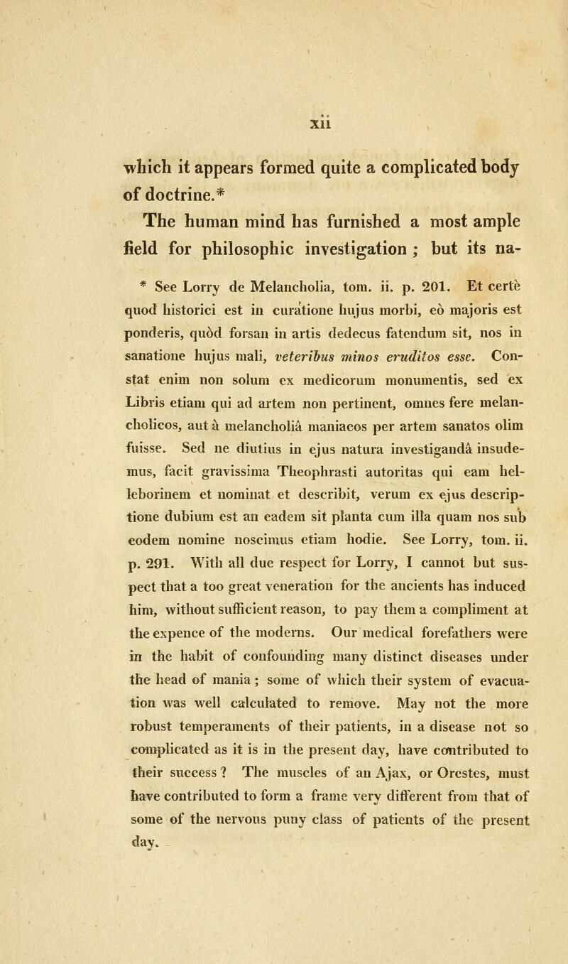 which it appears formed quite a complicated body of doctrine.* The human mind has furnished a most ample field for philosophic investigation ; but its na- * See Lorry de Melancholia, torn. ii. p. 201. Et certe quod historici est in curatione hujus morbi, eo majoris est ponderis, quod forsau in artis dedecus fatendum sit, nos in sanatione hujus mali, veteribus minos eruditos esse. Con- stat enim non solum ex medicorum monumentis, sed ex Libris etiam qui ad artem non pertinent, omnes fere melan- cholicGs, aut a melancholia maniacos per artem sanatos olim fuisse. Sed ne diutius in ejus natura investigand^ insude- mus, facit gravissima Theophrasti autoritas qui earn hel- leborinem et nominat et describit, verum ex ejus descrip- tione dubium est an eadem sit planta cum ilia quam nos sub eodem nomine noscimus etiam hodie. See Lorry, tom. ii. p. 291. With all due respect for Lorry, I cannot but sus- pect that a too great veneration for the ancients has induced him, without sufficient reason, to pay them a compliment at theexpence of the moderns. Our medical forefathers were in the habit of confounding many distinct diseases under the head »f mania; some of which their system of evacua- tion was well calculated to remove. May not the more robust temperaments of their patients, in a disease not so complicated as it is in the present day, have contributed to their success ? The muscles of an Ajax, or Orestes, must have contributed to form a frame very different from that of some of the nervous puny class of patients of the present day.