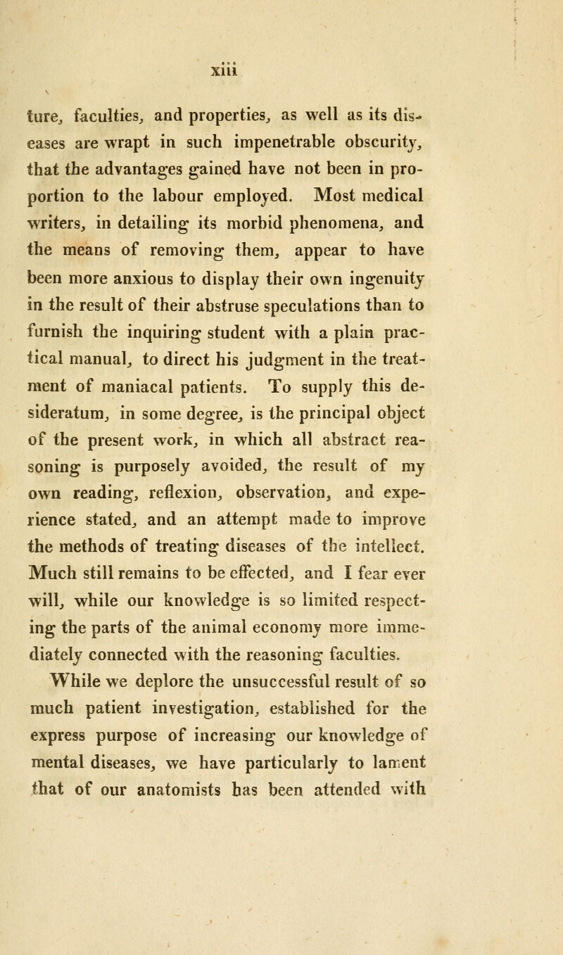 ture^ faculties^ and properties^ as well as its dis- eases are wrapt in such impenetrable obscurity, that the advantages gained have not been in pro- portion to the labour employed. Most medical writers, in detailing its morbid phenomena, and the means of removing them, appear to have been more anxious to display their own ingenuity in the result of their abstruse speculations than to furnish the inquiring student with a plain prac- tical manual, to direct his judgment in the treat- ment of maniacal patients. To supply this de- sideratum, in some degree, is the principal object of the present work, in which all abstract rea- soning is purposely avoided, the result of my own reading, reflexion, observation^ and expe- rience stated, and an attempt made to improve the methods of treating diseases of the intellect. Much still remains to be effected, and I fear ever willj while our knowledge is so limited respect- ing the parts of the animal economy more imme- diately connected with the reasoning faculties. While we deplore the unsuccessful result of so much patient investigation, established for the express purpose of increasing our knowledge of mental diseases, we have particularly to lament that of our anatomists has been attended with