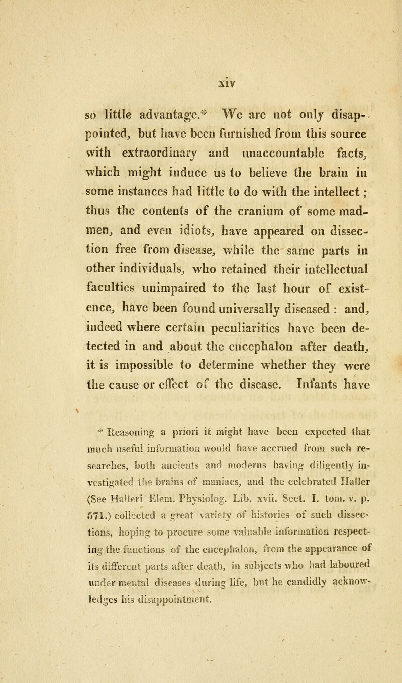 so little advantage.^' We are not onlj disap- pointed, but have been furnished from this source with extraordinary and unaccountable facts^ which might induce us to believe the brain in some instances had little to do with the intellect; thus the contents of the cranium of some mad- menj and even idiots, have appeared on dissec- tion free from disease, while the same parts in other individuals, who retained their intellectual faculties unimpaired to the last hour of exist- ence, have been found universally diseased : and, indeed where certain peculiarities have been de- tected in and about the encephalon after death, it is impossible to determine whether they v^ere the cause or effect of the disease. Infants have * Reasoning a priori it might have been expected that much useful information would have accrued from such re- searches, both ancients and moderns having diligently in- vestigated the brains of maniacs, and the celebrated Haller (See Halkri Elem. Physiolog. Lib. xvii. Sect. I. tom. v. p. 571.) collected a great variety of histories of such dissec- tions, hoping to procure some valuable information respect- ing the functions of the encephalon, frcm the appearance of its different parts after death, in subjects who had laboured under meiital diseases during life, but he candidly acknow- ledges his disappointment.