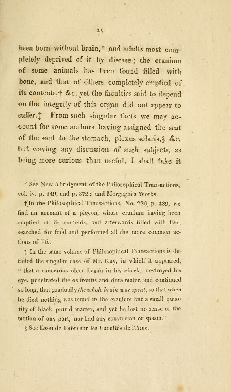 been born without brain,* and adults most com- pletely deprived of it by disease ; the cranium of some animals has been found filled with bone, and that of others completely emptied of its contents/f &c. jet the faculties said to depend on the integrity of this organ did not appear to suffer. J From such singular fiicts we may ac- count for some authors having assigned the seat of the soul to the stomach, plexus solaris,§ &c. but waving any discussion of such subjects, as being more curious than useful, I shall talvc it '■^ See New Abridgment of the Philosophical Transactions, vol. iv. p. 149, and p. 372 ; and Morgagni's Works. t^In the Philosophical Transactions, No. 226, p. 439, we find an account of a pigeon, whose cranium having been emptied of its contents, and afterwards filled with flax, searched for food and performed all the more common ac- tions of life, X In the same volume of Philosophical Transactions is de tailed the singular case of Mr. Kay, in whiclf it appeared,  that a cancerous ulcer began in his cheek, destroyed his eye, penetrated the os frontis and dura mater, and continued so long, that gradually the whole hrain was spent, so that when lie died nothing was found in the cranium but a small quan- tity of black putrid matter, and yet he lost no sense or the motion of any part, nor had any convulsion or spasm/' § See Essai de Fabri sur les Facultes de FAme.