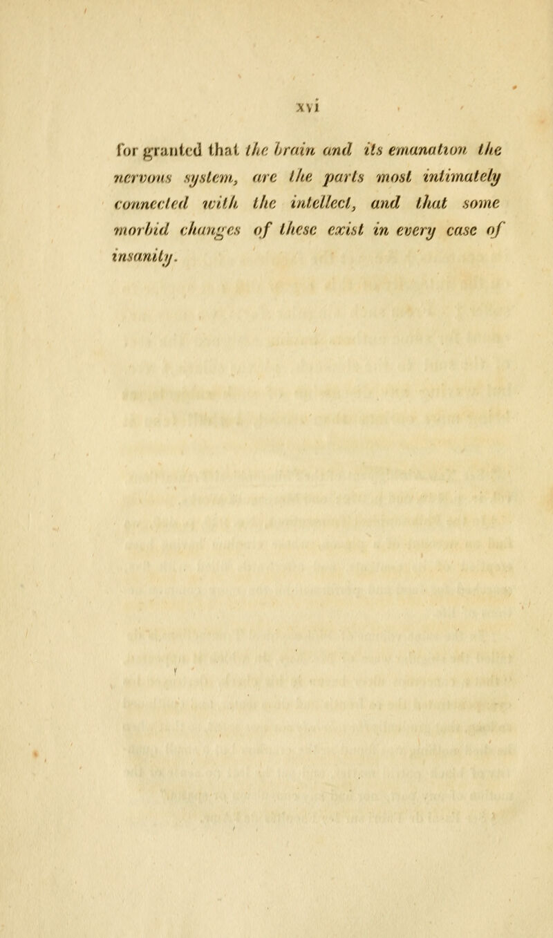 for f^rarjtcd that the hrain and its emanation tke nervous system, are the parts most inthnately connected ivitk the intellect, and that some morbid changes of these exist in every case of imanitij.