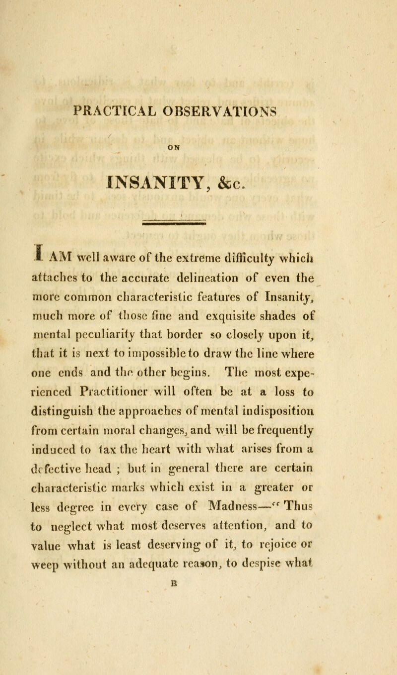 PRACTICAL OBSERVATIONS ON INSANITY, &c, A AM well aware of the extreme difficulty which attaches to the accurate delineation of even the more common characteristic features of Insanity, much more of those fine and exquisite shades of mental peculiarity that border so closely upon it, that it is next to impossible to draw the line where one ends and tlie other begins. The most expe- rienced Practitioner will often be at a loss to distinguish the approaches of mental indisposition from certain moral changes^ and will be frequently induced to lax the heart with what arises from a defective head ; but in general there are certain characteristic marks which exist in a greater or less degree in every case of Madness—^^ Thus to neglect what most deserves attention, and to value what is least deserving of it, to rejoice or weep without an adequate reason, to despite what