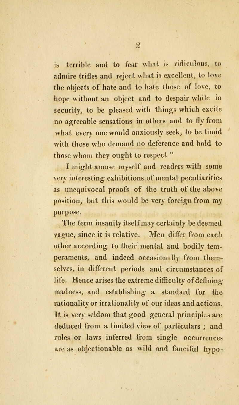 is terrible and to fear what is ridiculous, to admire trifles and reject what is excellent, to love the objects of hate and to hate those of love, to hope without an object and to despair while ia security, to be pleased with things which excite no agreeable sensations in others and to fly from what every one would anxiously seek, to be timid with those who demand no deference and bold to those whom they ought to respect/* I might amuse myself and readers with some very interesting exhibitions of mental peculiarities as unequivocal proofs of the truth of the above position^ but this would be very foreign from my purpose. The term insanity itself may certainly be deemed vague, since it is relative. Men difler from each other according to their mental and bodily tem- peraments, and indeed occasionally from them- selves, in different periods and circumstances of life. Hence arises the extreme difficulty of defining n:iadness, and establishing a standard for the rationality or irrationality of our ideas and actions. It is very seldom that good general principLi are deduced from a limited view of particulars ; and rules or laws inferred from single occurrences are as objectionable as wild and fanciful hypo-