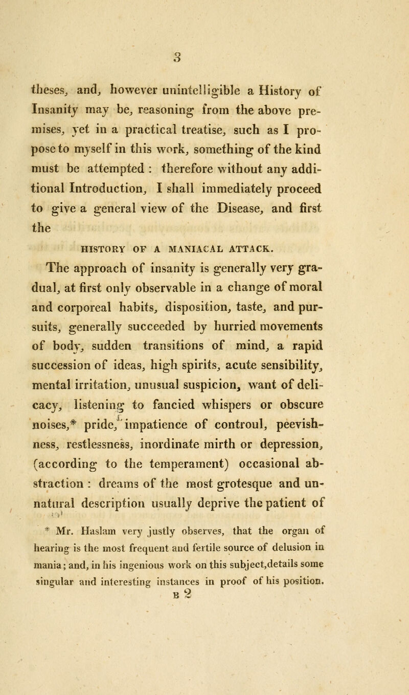 theses^ and^ however unintelligible a History of Insanity may be^ reasoning from the above pre- mises^ yet in a practical treatise, such as I pro- pose to myself in this work, something of the kind must be attempted : therefore without any addi- tional Introduction, I shall immediately proceed to give a general view of the Disease, and first the HISTORY OF A MANIACAL ATTACK. The approach of insanity is generally very gra- dual, at first only observable in a change of moral and corporeal habits, disposition, taste, and pur- suits, generally succeeded by hurried movements of body, sudden transitions of mind, a rapid succession of ideas, high spirits, acute sensibility, mental irritation, unusual suspicion^ want of deli- cacy, listening to fancied whispers or obscure noises,* pride, impatience of controul, peevish- ness, restlessness, inordinate mirth or depression, (according to the temperament) occasional ab- straction : dreams of the most grotesque and un- natural description usually deprive the patient of • t * * Mr. Haslam very justly observes, that the organ of hearing is the most frequent and fertile source of delusion in mania; and, in his ingenious work on this subject,details some singular and interesting instances in proof of his position. b2