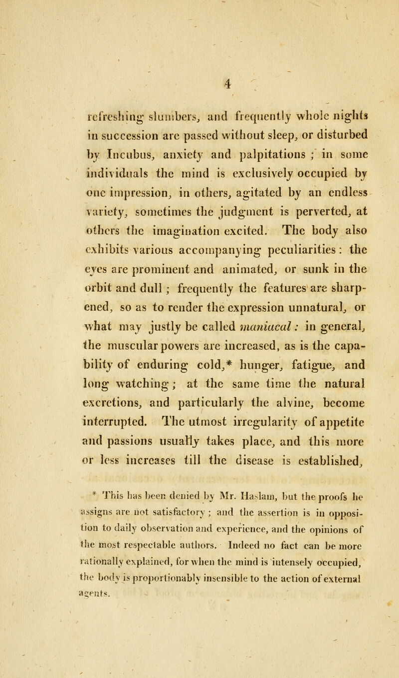 refreshing slumbers^ and frequently whole nights in succession are passed without sleep^ or disturbed hy Incubus^ anxiety and palpitations ; in some indiTiduals the mind is exclusively occupied bj one impression^ in others, agitated by an endless variety, sometimes the judgment is perverted, at others the imagination excited. The body also exhibits various accompanying peculiarities : the eves are prominent and animated, or sunk in the orbit and dull; frequently the features are sharp- ened, so as to render the expression unnatural, or what may justly be called maniacal: in general, the muscular powers are increased, as is the capa- bility of enduring cold,* hunger, fatigue, and long watching; at the same time the natural excretions, and particularly the alvine, become interrupted. The utmost irregularity of appetite and passions usuaMj takes place, and this more or less increases till the disease is established, * This hns been denied by Mr. Haslam, but the proofs he assigns are not satisfactory ; and the assertion is in opposi- tion to daily observation and experience, and the opinions of the mo3t respectable authors. Indeed no fact can be more rationally explained, for when the mind is intensely occupied, the body is proportionably insensible to the action of external agents.