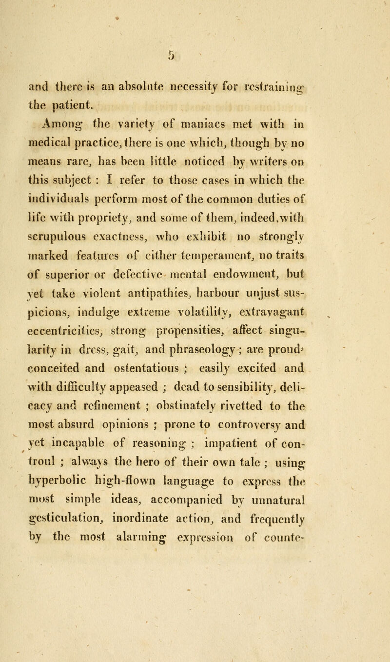 and there is an absolute necessity for restraining the patient. Among the variety of maniacs met with in medical practice^ there is one whicli^ though by no means rare^ has been little noticed by writers on this subject : I refer to those cases in which the individuals perform most of the common duties of life with propriety, and some of them, indeed,with scrupulous exactness, who exhibit no strongly marked features of either teniperament, no traits of superior or defective mental endowment, but yet take violent antipathies, harbour unjust sus- picions, indulge extreme volatility, extravagant eccentricities, strong propensities, affect singu- larity in dress, gait, and phraseology; are proud^ conceited and ostentatious ; easily excited and with difficulty appeased ; dead to sensibility, deli- cacy and refinement ; obstinately rivetted to the most absurd opinions ; prone to controversy and yet incapable of reasoning ; impatient of con- troul ; always the hero of their ow n tale ; using hyperbolic high-flown language to express the most simple ideas, accompanied by unnatural gesticulation^ inordinate action, and frequently by the most alarming expression of counte-