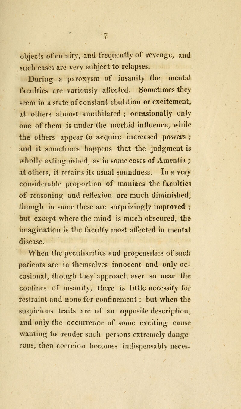 objects of enmity, and frequently of revenge, and such cases are very subject to relapses. During a paroxysm of insanity the mental faculties are variously affected. Sometimes they seem in a state of constant ebulition or excitement, at others almost annihilated ; occasionally only one of them is under the morbid influence^ while the others appear to acquire increased powers ; and it sometimes happens that the judgment is wholly extinguished^ as in some cases of Amentia ; at others, it retains its usual soundness. In a very considerable proportion of maniacs the faculties of reasoning and reflexion are much diminished^ though in some these are surprizingly improved ; but except where the mind is much obscured, the imagination is the faculty most affected in mental disease. When the peculiarities and propensities of such patients are in themselves innocent and only oc- casional, though they approach ever so near the confines of insanity, there is little necessity for restraint and none for confinement : but when the suspicious traits are of an opposite description, and only the occurrence of some exciting cause wanting to render such persons extremely dange- rous^ then coercion becomes indispensably neces-