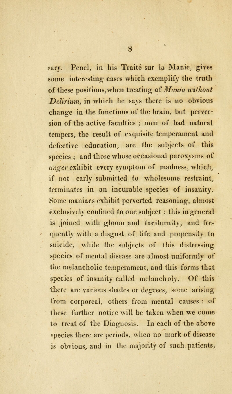 stirj. Penel, in his Traite sur la Manie, gives some interesting cases which exemplify the truth of these positions^Nvhen treating of Mania ivilltout Delirium^ in which he says there is no obvious change in the functions of the brain^ but perver- sion of the active faculties ; men of bad natural tempers, the result of exquisite temperament and defective education, are the subjects of this species ; and those whose occasional paroxysms of cmger exlnh'ii every symptom of madness, which, if not early submitted to wholesome restraint, terminates in an incurable species of insanity. Some maniacs exhibit perverted reasoning, almost exclusively confined to one subject : this in general is joined with gloom and taciturnity, and fre- quently with a disgust of life and propensity to suicide, while the subjects of this distressing species of mental disease are almost uniformly of the melancholic temperament, and this forms that species of insanity called melancholy. Of this there are various shades or degrees, some arising from corporeal, others from mental causes : of these further notice will be taken when we come to treat of the Diagnosis. In each of the above species there are periods, when no mark of disease is obvious, and in the majority of such patients.