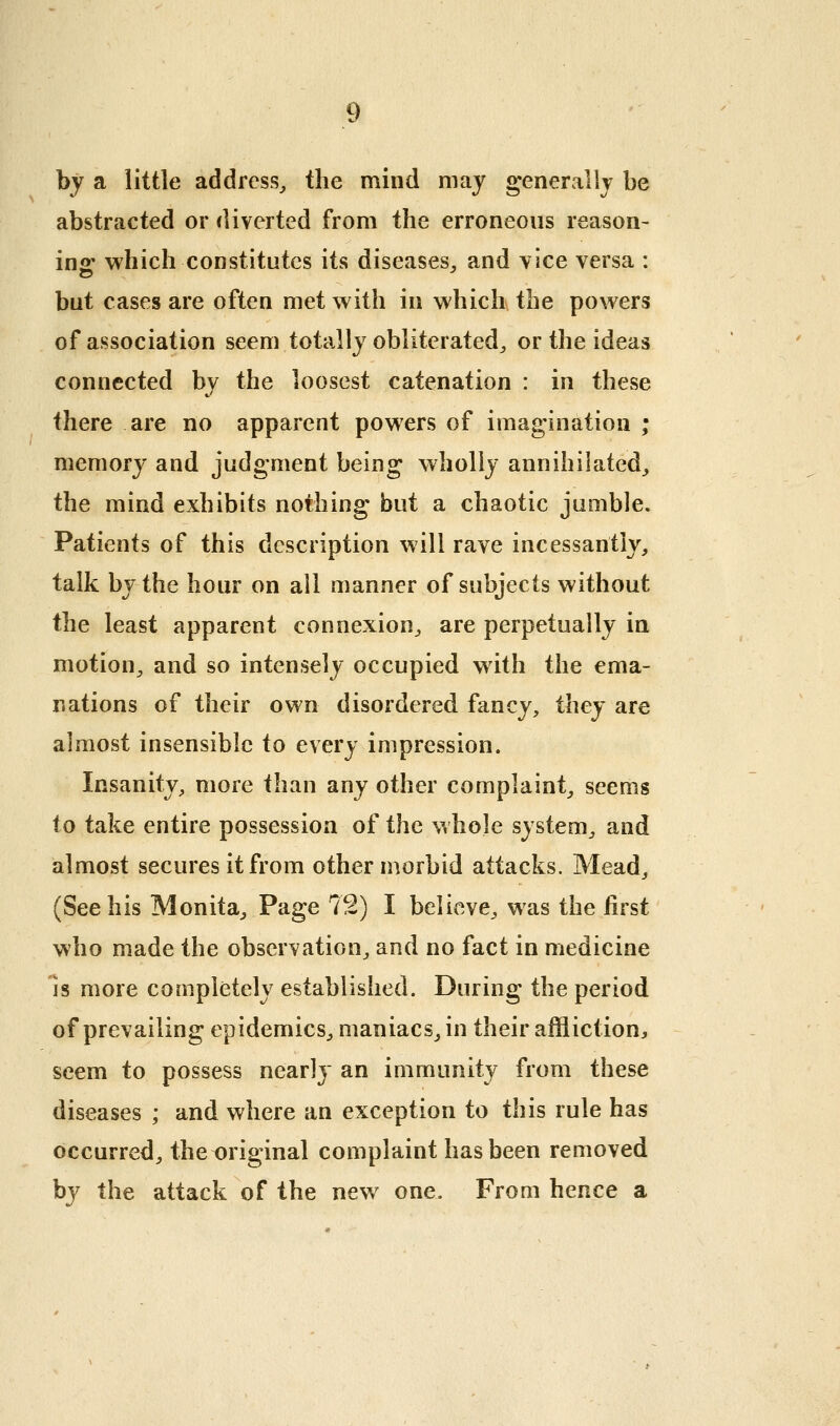 by a little address^ the mind may generally be abstracted or diverted from the erroneous reason- ins: which constitutes its diseases, and vice versa : but cases are often met with in which the powers of association seem totally obliterated^ or the ideas connected by the loosest catenation : in these there are no apparent powers of imagination ; memory and judgment being wholly annihilated^ the mind exhibits nothing but a chaotic jumble. Patients of this description will rave incessantly, talk by the hour on ail manner of subjects without the least apparent connexion, are perpetually in motion, and so intensely occupied with the ema- nations of their own disordered fancy, they are almost insensible to every impression. Insanity, more than any other complaint, seems to take entire possession of the whole system, and almost secures it from other morbid attacks. Mead, (See his Monita, Page 72) I believe, was the first who made the observation, and no fact in medicine is more completely established. During the period of prevailing epidemics, maniacs, in their affliction^ seem to possess nearly an immunity from these diseases ; and where an exception to this rule has occurred, the^riginal complaint has been removed by the attack of the new one. From hence a