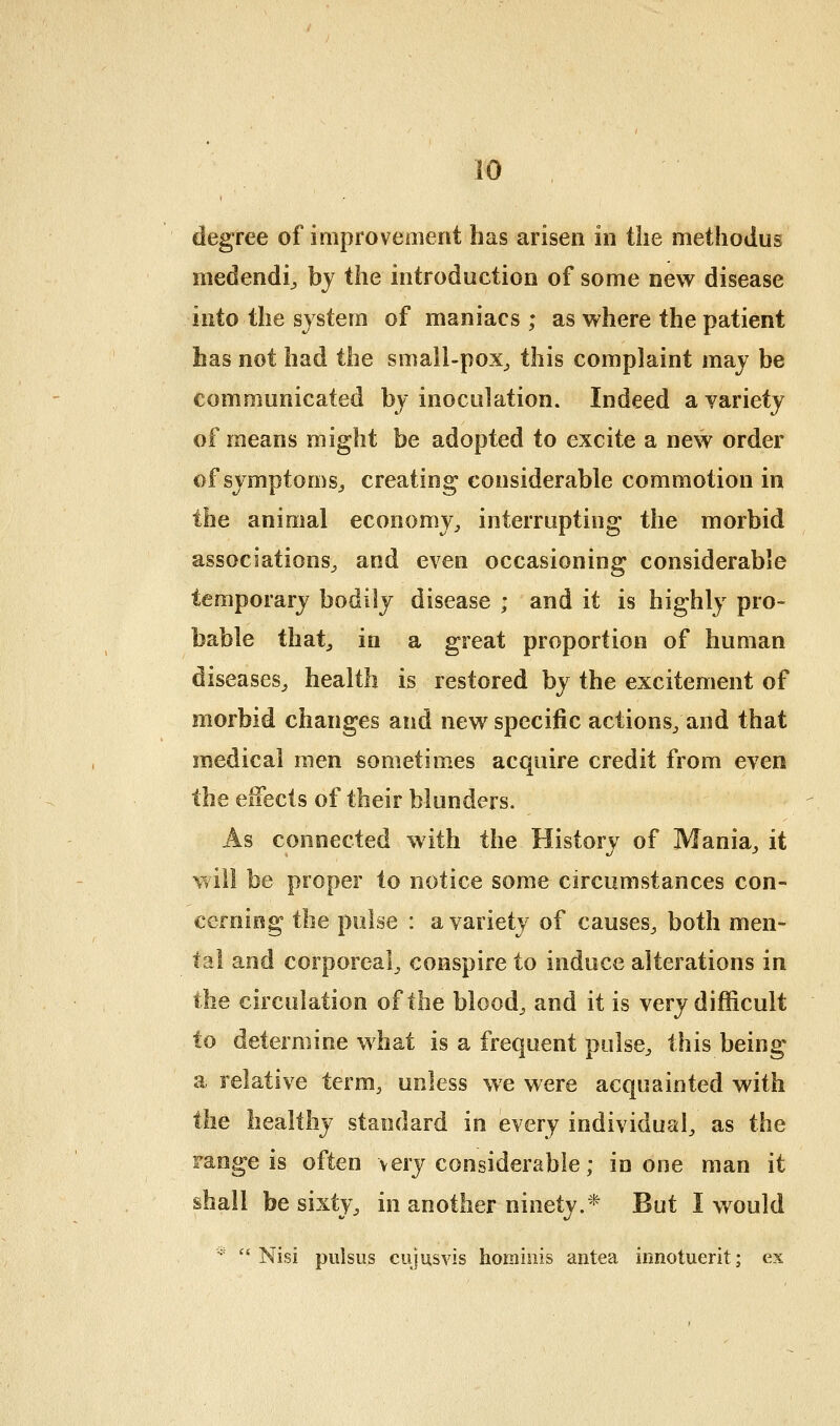 degree of improvement has arisen in tlie metliodus medendij by the introduction of some new disease into the system of maniacs; as where the patient has not had the small-pox_, this complaint maj be communicated bj inoculation. Indeed a variety of means might be adopted to excite a new order of symptoms^ creating considerable commotion in the animal economy^ interrupting the morbid associations^ and even occasioning considerable temporary bodily disease ; and it is highly pro- bable thatj in a great proportion of human diseases^ health is restored by the excitement of morbid changes and new specific actions; and that medical men sometimes acquire credit from even the elFects of their blunders. As connected with the History of Mania^ it will be proper to notice some circumstances con- cerning the pulse : a variety of causes^ both men- tal and corporeal^ conspire to induce alterations in the circulation of the bloody and it is very difficult to determine what is a frequent pulse^ this being a relative term, unless we were acquainted with the healthy standard in every individual^ as the range is often very considerable; in one man it shall be sisty^ in another ninety.* But I would -■^  Nisi pulsus cujusvis hominis antea innotuerit; ex