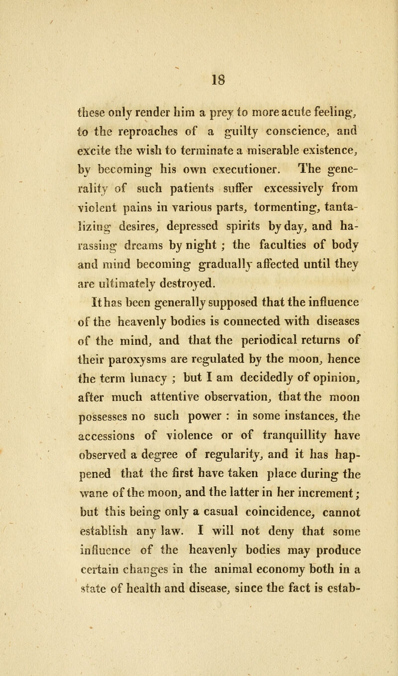 these only render him a prej to more acute feeling;^ to the reproaches of a guilty conscience^ and excite the wish to terminate a miserable existence^ by becoming his own executioner. The gene- rality of such patients suffer excessively from violent pains in various parts^ tormenting^ tanta- lizing desires^ depressed spirits byday^ and ha- rassing dreams by night ; the faculties of body and mind becoming gradually affected until they are ultimately destroyed. It has been generally supposed that the influence of the heavenly bodies is connected with diseases of the mind, and that the periodical returns of their paroxysms are regulated by the moon, hence the term lunacy ; but I am decidedly of opinion, after much attentive observation, that the moon possesses no such power : in some instances, the accessions of violence or of tranquillity have observed a degree of regularity, and it has hap- pened that the first have taken place during the wane of the moon, and the latter in her increment; but this being only a casual coincidence^ cannot establish any law. I will not deny that some influence of the heavenly bodies may produce certain changes in the animal economy both in a state of health and disease, since the fact is estab-