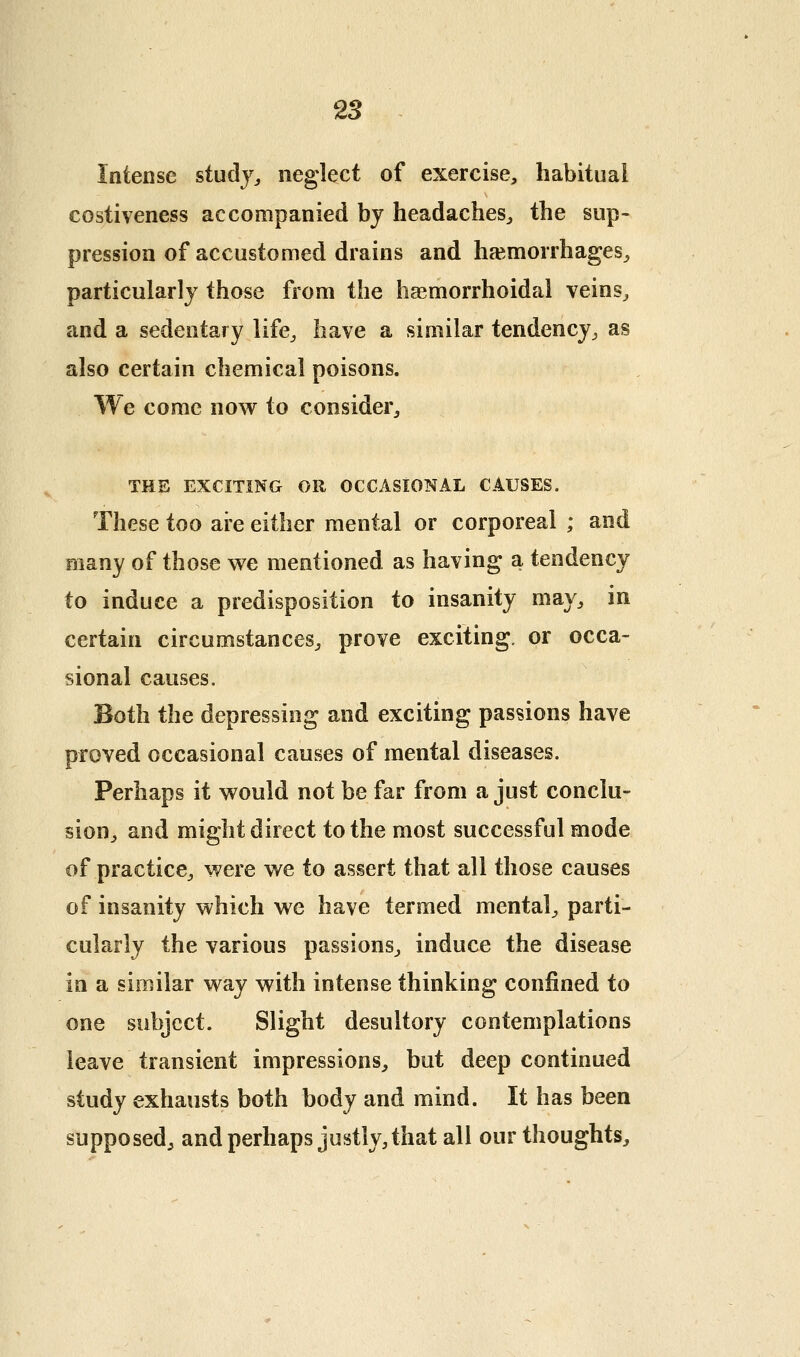 28 Intense study^ neglect of exercise, habitual costiveness accompanied by headaches^ the sup- pression of accustomed drains and haemorrhages^ particularly those from the hasmorrhoidal veins^ and a sedentary life^ have a similar tendency^ as also certain chemical poisons. We come now to consider^ THE EXCITING OR OCCASIONAL CAUSES. These too are either mental or corporeal ; and many of those we mentioned as having a tendency to induce a predisposition to insanity may^ in certain circumstances^ prove exciting, or occa- sional causes. Both the depressing and exciting passions have proved occasional causes of mental diseases. Perhaps it would not be far from a just conclu- sion^ and might direct to the most successful mode of practice^ were we to assert that all those causes of insanity which we have termed mental^ parti- cularly the various passions^ induce the disease in a similar way with intense thinking confined to one subject. Slight desultory contemplations leave transient impressions^ but deep continued study exhausts both body and mind. It has been supposed^ and perhaps justly, that all our thoughts.