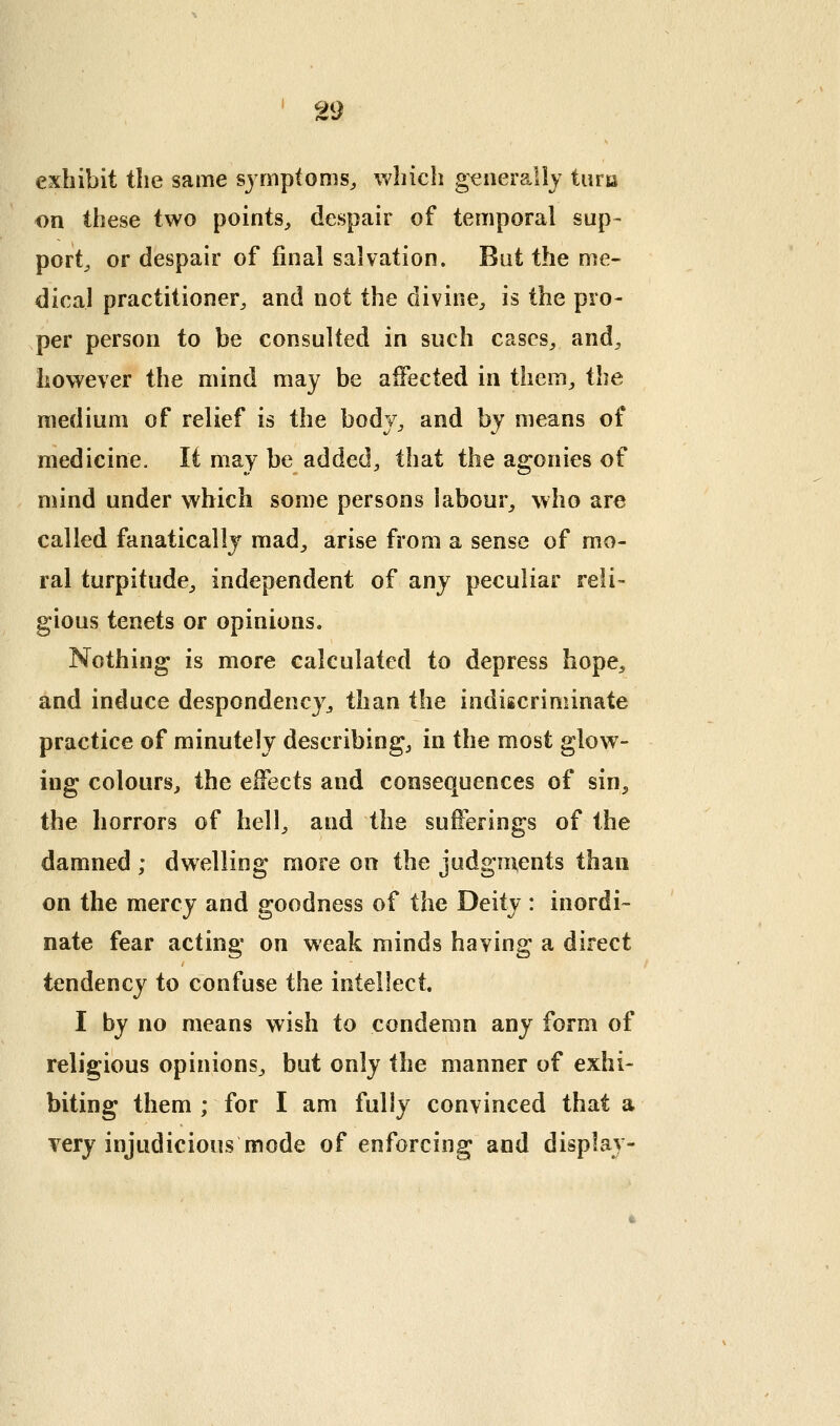 exhibit the same symptoms^ which generally tiiria on these two points, despair of temporal sup- port^ or despair of final salvation. Bat the me- dical practitioner, and not the divine, is the pro- per person to be consulted in such cases, and, however the mind may be affected in them, the medium of relief is the body, and by means of medicine. It may be added, that the agonies of mind under which some persons labour, who are called fanatically mad, arise from a sense of mo- ral turpitude, independent of any peculiar reli- gious tenets or opinions. Nothing is more calculated to depress hope, and induce despondency, than the indiscriminate practice of minutely describing, in the most glow- ing colours, the effects and consequences of sin, the horrors of hell, and the sufferings of the damned ; dwelling more on the judgments than on the mercy and goodness of the Deity : inordi- nate fear acting on weak minds having a direct tendency to confuse the intellect. I by no means wish to condemn any form of religious opinions, but only the manner of exhi- biting them ; for I am fully convinced that a very injudicious mode of enforcing and display-