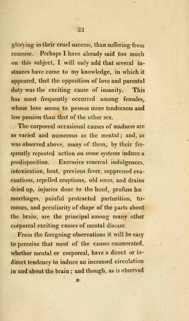 ss glorying in their cruel success^ than suffering from remorse. Perhaps I have already said too much on this subject, I will only add that several in« stances have come to my knowledge, in which it appeared, that the opposition of love and parental duty was the exciting cause of insanity. This has most frequently occurred among females, whose love seems to possess more tenderness and less passion than that of the other sex. The corporeal occasional causes of madness are as varied and numerous as the mental; and, as was observed above, many of them, by their fre- quently repeated action on some systems induce a predisposition. Excessive venereal indulgences, intoxication, heat, previous fever, suppressed eva- cuations, repelled eruptions, old sores, and drains dried up, injuries done to the head, profuse hfe ^ morrhages, painful protracted parturition, tu- mours, and peculiarity of shape of the parts about the brain, are the principal among many other corporeal exciting causes of mental disease. From the foregoing observations it will be easy to perceive that most of the causes enumerated^, whether mental or corporeal, have a direct or in- direct tendency to induce an increased circulation in and about the brain ; and though, as is observed