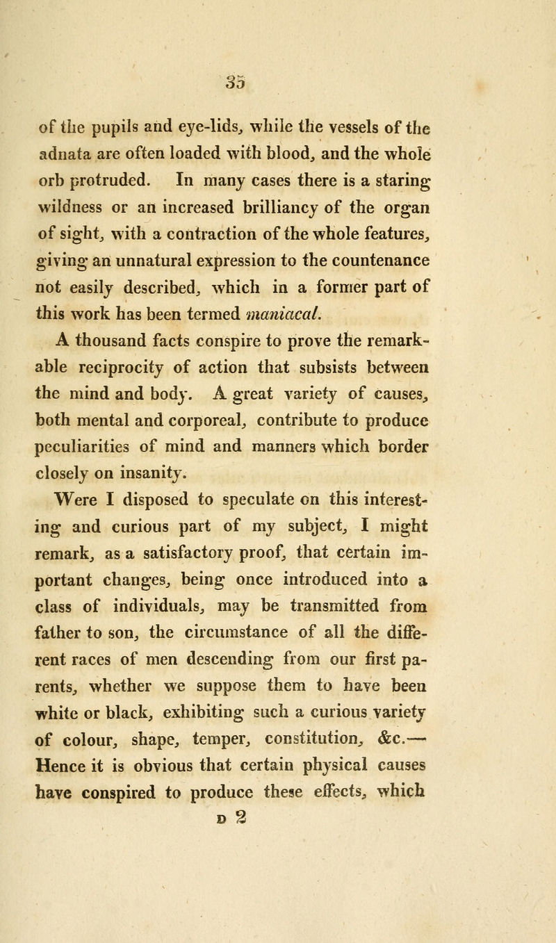 of the pupils and eye-lids^ while the vessels of the adnata are often loaded with bloody and the whole orb protruded. In many cases there is a staring wildness or an increased brilliancy of the organ of sights with a contraction of the whole features, giving an unnatural expression to the countenance not easily described^ which in a former part of this work has been termed maniacal. A thousand facts conspire to prove the remark- able reciprocity of action that subsists between the mind and body. A great variety of causes^ both mental and corporeal^ contribute to produce peculiarities of mind and manners which border closely on insanity. Were I disposed to speculate on this interest- ing and curious part of my subject, I might remark, as a satisfactory proof, that certain im- portant changes, being once introduced into a class of individuals, may be transmitted from father to son, the circumstance of all the diffe- rent races of men descending from our first pa- rents, whether we suppose them to have been white or black, exhibiting such a curious variety of colour, shape, temper, constitution, &c,— Hence it is obvious that certain physical causes have conspired to produce these effects, which D 2