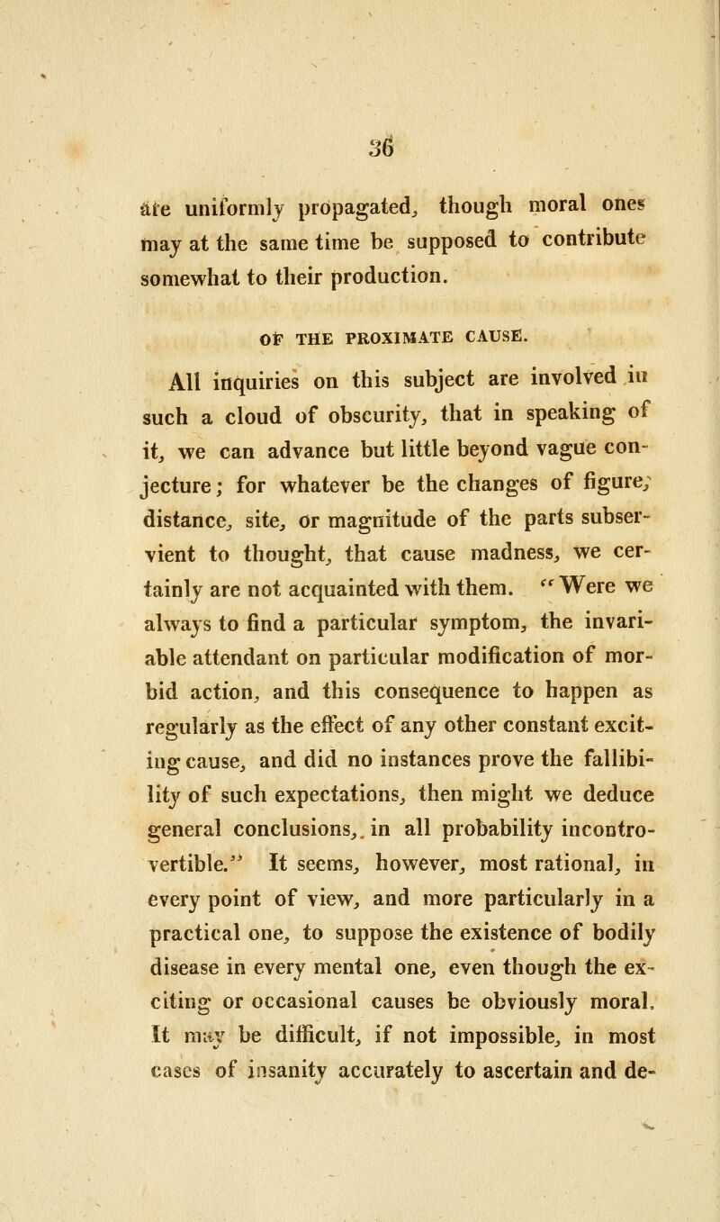 ^ie uniformly propagated, though moral oneg may at the same time be supposed to contribute somewhat to their production. OF THE PROXIMATE CAUSE. All inquiries on this subject are involved in such a cloud of obscurity, that in speaking of it, we can advance but little beyond vague con- jecture ; for whatever be the changes of figure; distance, site, or magnitude of the parts subser- vient to thought, that cause madness, we cer- tainly are not acquainted with them. '' Were we always to find a particular symptom, the invari- able attendant on particular modification of mor- bid action, and this consequence to happen as regularly as the effect of any other constant excit- ing cause, and did no instances prove the fallibi- lity of such expectations, then might we deduce general conclusions,^ in all probability incontro- vertible.'^ It seems, however, most rational, in every point of view, and more particularly in a practical one, to suppose the existence of bodily disease in every mental one, even though the ex- citing or occasional causes be obviously moral. It may be difficult, if not impossible, in most cases of insanity accurately to ascertain and de«