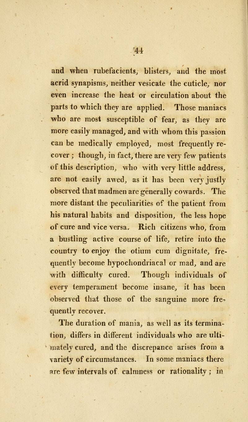 'M and when rubefacients/ blisters, and the most acrid sjnapisms^ neither vesicate the cuticle, nor even increase the heat or circulation about the parts to w^hich they are applied. Those maniacs who are most susceptible of fear, as they are more easily managed^ and with whom this passion can be medically employed, most frequently re- cover ; though, in fact, there are very few patients of this description, who with very little address, are not easily awed, as it has been very justly observed that madmen are generally cowards. The more distant the peculiarities of the patient from his natural habits and disposition, the less hope of cure and vice versa. Rich citizens who, from a bustling active course of life, retire into the country to enjoy the otium cum dignitate, fre- quently become hypochondriacal or mad, and are with difficulty cured. Though individuals of every temperament become insane, it has been observed that those of the sanguine more fre^ quently recover. The duration of mania, as well as its termina- tion, differs in different individuals who are ulti- mately cured, and the discrepance arises from a variety of circumstances. In some maniacs there are few intervals of calmness or rationality ; in