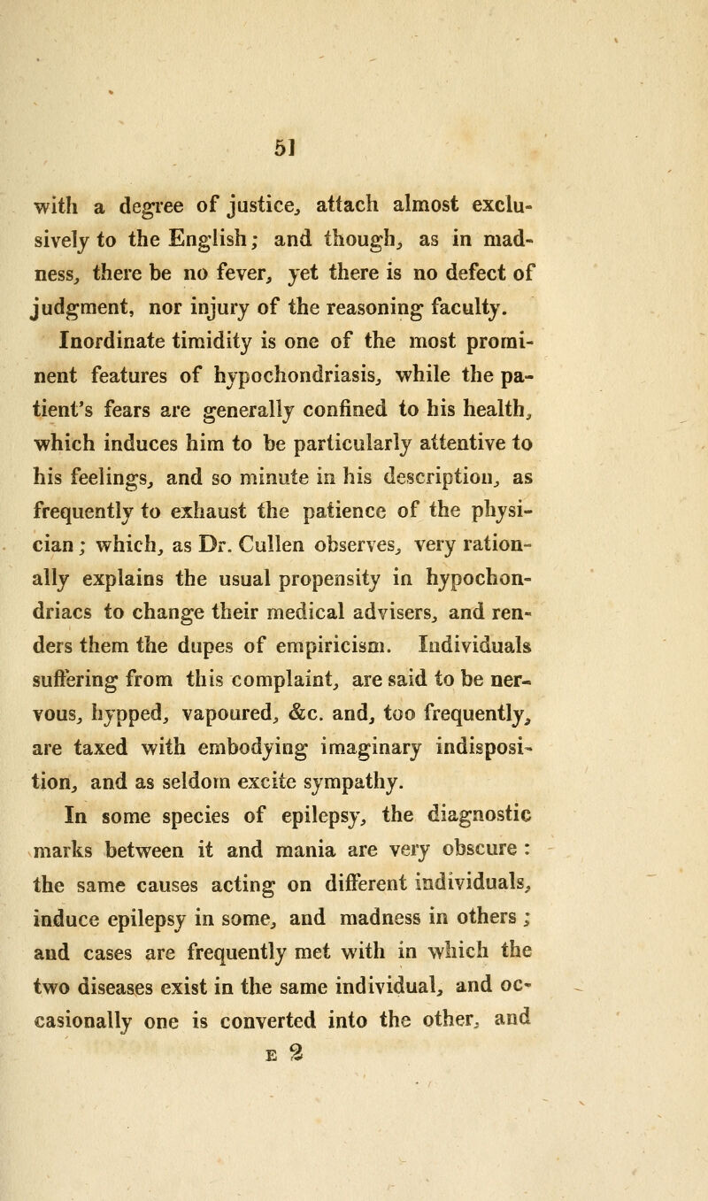 with a degree of justice^ attach almost exclu- sively to the English; and though^ as in mad- ness^ there be no fever, yet there is no defect of judgment, nor injury of the reasoning faculty. Inordinate timidity is one of the most promi- nent features of hypochondriasis, while the pa- tient's fears are generally confined to his health, which induces him to be particularly attentive to his feelings, and so minute in his description, as frequently to exhaust the patience of the physi- cian ; which, as Dr. Cullen observes, very ration- ally explains the usual propensity in hypochon- driacs to change their medical advisers, and ren- ders them the dupes of empiricism. Individuals suffering from this complaint, are said to be ner- vous, hypped, vapoured, &c. and, too frequently, are taxed with embodying imaginary indisposi- tion, and as seldom excite sympathy. In some species of epilepsy, the diagnostic marks between it and mania are very obscure : the same causes acting on different individuals, induce epilepsy in some, and madness in others ; and cases are frequently met with in which the two diseases exist in the same individual, and oc- casionally one is converted into the other, and E 2