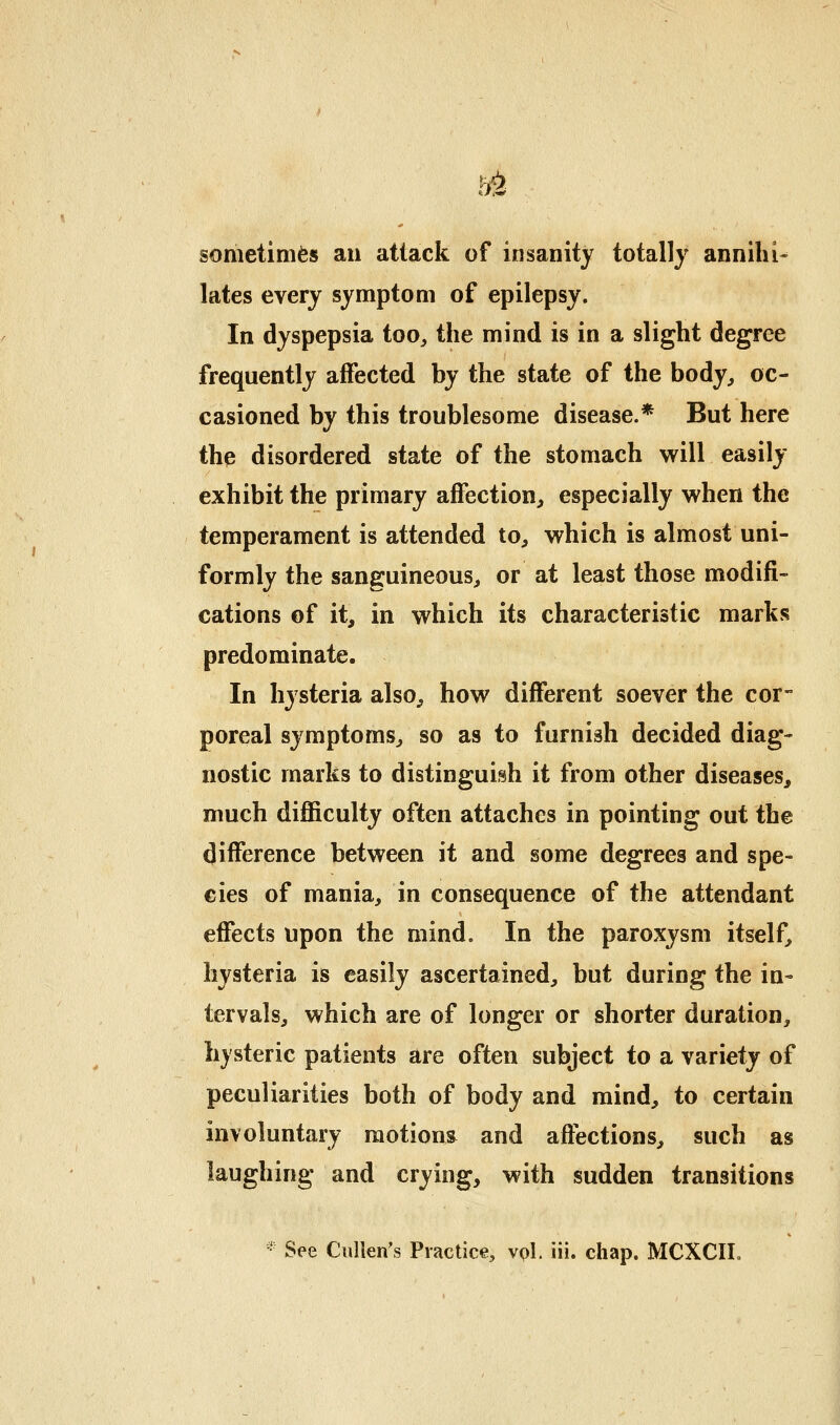 sometimes an attack of insanity totally annihi- lates every symptom of epilepsy. In dyspepsia too^ the mind is in a slight degree frequently affected by the state of the body^ oc- casioned by this troublesome disease.* But here thp disordered state of the stomach will easily exhibit the primary affection, especially when the temperament is attended to, which is almost uni- formly the sanguineous, or at least those modifi- cations of it, in which its characteristic marks predominate. In hysteria also, how different soever the cor- poreal symptoms, so as to furnish decided diag- nostic marks to distinguish it from other diseases, much difficulty often attaches in pointing out the difference between it and some degrees and spe- cies of mania, in consequence of the attendant efiects upon the mind. In the paroxysm itself, hysteria is easily ascertained, but during the in- tervals, which are of longer or shorter duration, hysteric patients are often subject to a variety of peculiarities both of body and mind, to certain involuntary raotions^ and affections, such as laughing and crying, with sudden transitions