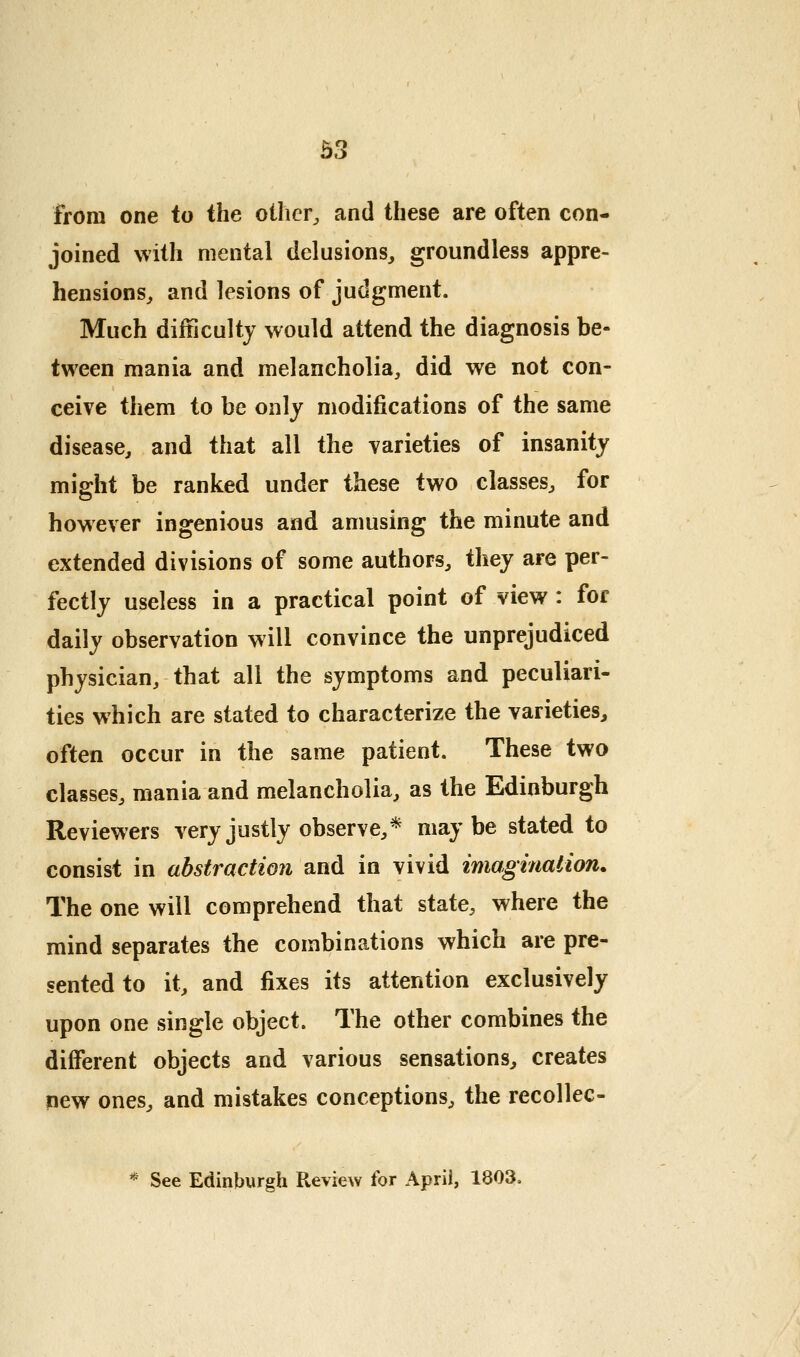 from one to the oilier^ and these are often con- joined with mental delusions, groundless appre- hensions, and lesions of judgment. Much difficulty would attend the diagnosis be- tween mania and melancholia, did we not con- ceive them to be only modifications of the same disease, and that all the varieties of insanity might be ranked under these two classes, for however ingenious and amusing the minute and extended divisions of some authors, they are per- fectly useless in a practical point of view : for daily observation will convince the unprejudiced physician, that all the symptoms and peculiari- ties which are stated to characterize the varieties, often occur in the same patient. These two classes, mania and melancholia, as the Edinburgh Reviewers very justly observe,* maybe stated to consist in abstraction and in vivid imagmalion. The one will comprehend that state, where the mind separates the combinations which are pre- sented to it, and fixes its attention exclusively upon one single object. The other combines the different objects and various sensations, creates new ones, and mistakes conceptions, the recollec- * See Edinburgh Review for April, 1803.