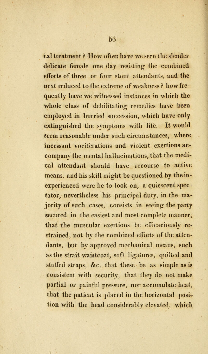 tal treatment ? How often have we seen the slender delicate female one day resisting the combined efforts of three or four stout attendants^ and the next reduced to the extreme of weakness ? how fre- quently have we witnessed instances in which the whole class of debilitating remedies have been employed in hurried succession^ which have only extinguished the symptoms with life. It would seem reasonable under such circumstances, where incessant vociferations and violent exertions ac- company the mental hallucinations^ that the medi- cal attendant should have recourse to active means, and his skill might be questioned by the in- experienced were he to look on^ a quiescent spec ^ tator^ nevertheless his principal duty, in the ma- jority of such cases, consists in seeing the party secured in the easiest and most complete manner, that the muscular exertions he efficaciously re- strained, not by the combined efforts of the atten- dants, but by approved mechanical means, such as the strait waistcoat, soft ligatures, quilted and stuffed straps, &c. that these be as simple as is consistent with security, that Ihey do not make partial or painful pressure, nor accumulate heat, that the patient is placed in the horizontal posi- tion with the head considerablv elevated, which