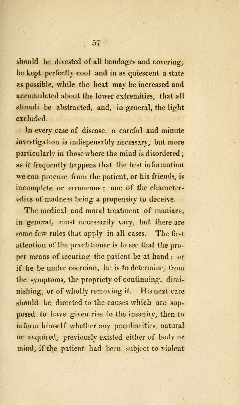 should be divested of all bandages and covering, be kept perfectly cool and in as quiescent a state as possible,, while the heat may be increased and accumulated about the lower extremities^ that all stimuli be abstracted^ and^ in general, the light excluded. In every case of disease^, a careful and minute investigation is indispensably necessary, but more particularly in those where the mind is disordered ; as it frequently happens that the best information we can procure from the patient, or his friends, is incomplete or erroneous; one of the character- istics of madness being a propensity to deceive. The medical and moral treatment of maniacs, in general, must necessarily vary, but there are some few rules that apply in all cases. The first attention of the practitioner is to see that the pro- per means of securing the patient be at hand; or if he be under coercion, he is to determine, from the symptoms, the propriety of continuing, dimi- nishing, or of wholly removing it. His next care should be directed to the causes which are sup- posed to have given rise to the insanity, then to inform himself whether any peculiarities, natural or acquired, previously existed either of body or mind, if the patient had been subject to violent