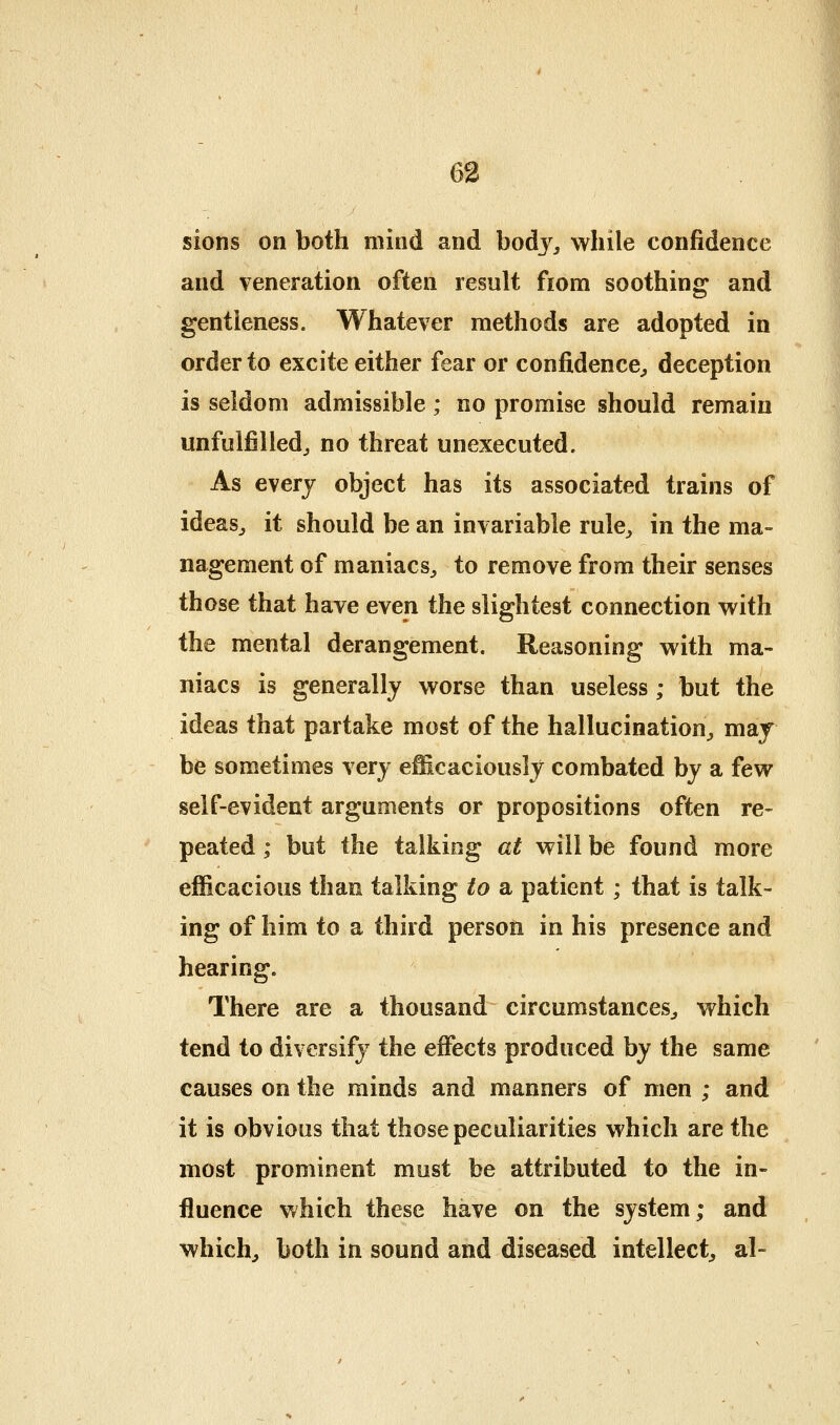 sions on both mind and bodj^^ while confidence and veneration often result fiom soothing; and gentleness. Whatever methods are adopted in order to excite either fear or confidence^ deception is seldom admissible ; no promise should remain unfulfilled^ no threat unexecuted. As every object has its associated trains of ideasj it should be an invariable rule^ in the ma- nagement of maniacs^ to remove from their senses those that have even the slightest connection with the mental derangement. Reasoning with ma- niacs is generally worse than useless; but the ideas that partake most of the hallucination^ may be sometimes very efficaciously combated by a few self-evident arguments or propositions often re- peated ; but the talking at will be found more efficacious than talking to a patient ; that is talk- ing of him to a third person in his presence and hearing. There are a thousand circumstances^ which tend to diversify the effects produced by the same causes on the minds and manners of men ; and it is obvious that those peculiarities which are the most prominent must be attributed to the in- fluence which these have on the system; and whichj both in sound and diseased intellect^ al-