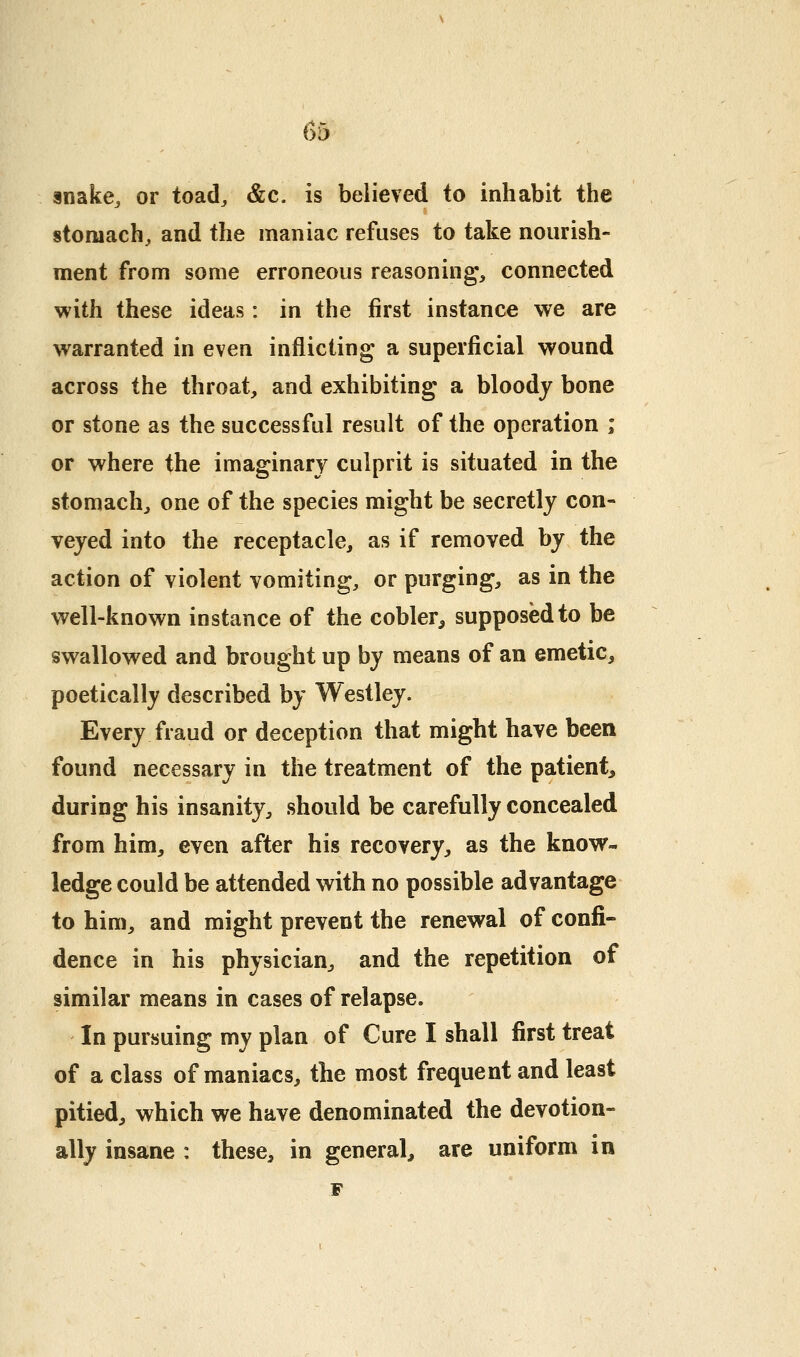 snake^ or toad^ &c. is believed to inhabit the stomachy and the maniac refuses to take nourish- ment from some erroneous reasoning, connected with these ideas: in the first instance we are warranted in even inflicting a superficial wound across the throat, and exhibiting a bloody bone or stone as the successful result of the operation ; or where the imaginary culprit is situated in the stomach, one of the species might be secretly con- veyed into the receptacle, as if removed by the action of violent vomiting, or purging, as in the well-known instance of the cobler, supposed to be swallowed and brought up by means of an emetic, poetically described by Westley. Every fraud or deception that might have been found necessary in the treatment of the patient, during his insanity, should be carefully concealed from him, even after his recovery, as the know- ledge could be attended with no possible advantage to him, and might prevent the renewal of confi- dence in his physician, and the repetition of similar means in cases of relapse. In pursuing my plan of Cure I shall first treat of a class of maniacs, the most frequent and least pitied, which we have denominated the devotion- ally insane : these, in general, are uniform in F