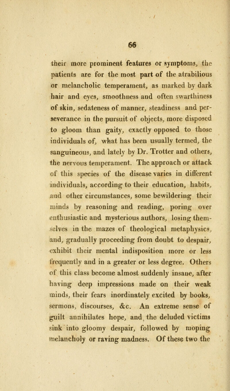 - / 66 their more prominent features or symptoms^ the patients are for the most part of the atrabilious or melancholic temperament^ as marked by dark hair and eyes, smoothness and often swarthiness of skin, sedateness of manner, steadiness and per- severance in the pursuit of objects, more disposed to gloom than gaitj, exactly opposed to those individuals of, what has been usually termed, the sanguineous, and lately by Dr. Trotter and others, the nervous temperament. The approach or attack of this species of the disease varies in different individuals, according to their education, habits, and other circumstances, some bewildering their minds by reasoning and reading, poring over enthusiastic and mysterious authors, losing them- selves in the mazes of theological metaphysics, and, gradually proceeding from doubt to despair, exhibit their mental indisposition more or less frequently and in a greater or less degree. Others of this class become almost suddenly insane, after having deep impressions made on their weak minds, their fears inordinately excited by books, sermons, discourses, &c. An extreme sense of guilt annihilates hope, and. the deluded victims sink into gloomy despair, followed by moping melancholy or raving madness. Of these two the