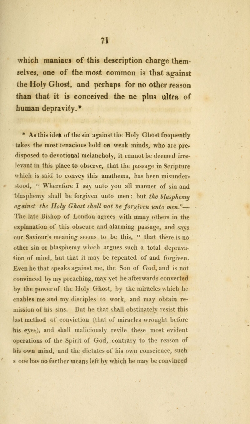 which maniacs of this description charge them- aelves, one of the most common is that against the Holj Ghost, and perhaps for no other reason than that it is conceived the ne plus ultra of human depravity.* * Asthisiden of the sin against the Holy Ghost frequently takes the most tenacious hold on weak minds, who are pre- disposed to devotional melancholy, it cannot be deemed irre- levant in this place to observe, that the passage in Scripture which is said to convey this anathema, has been misunder- stood,  Wherefore I say unto you all manner of sin and t)lasphemy shall be forgiven unto men: but the hlasphemy against the Holy Ghost shall not be forgiven unto men''-^ The late Bishop of London agrees with many others in the explanation of this obscure and alarming passage, and says our Saviour's meaning seems to be this, ** that there is no other sin or blasphemy which argues such a total deprava- tion of mind, but that it may be repented of and forgiven. Even he that speaks against me, the Son of God, and is not convinced by my preaching, may yet be afterwards converted by the power of the Holy Ghost, by the miracles which he enables me and my disciples to work, and may obtain re- mission of his sins. But he that shall obstinately resist this last method of conviction (that of miracles wrought before his eyes), and shall maliciously revile these most evident operations of the Spirit of God, contrary to the reason of his own mind, and the dictates of his own conscience, such a one has no further means left by which he may be convinced