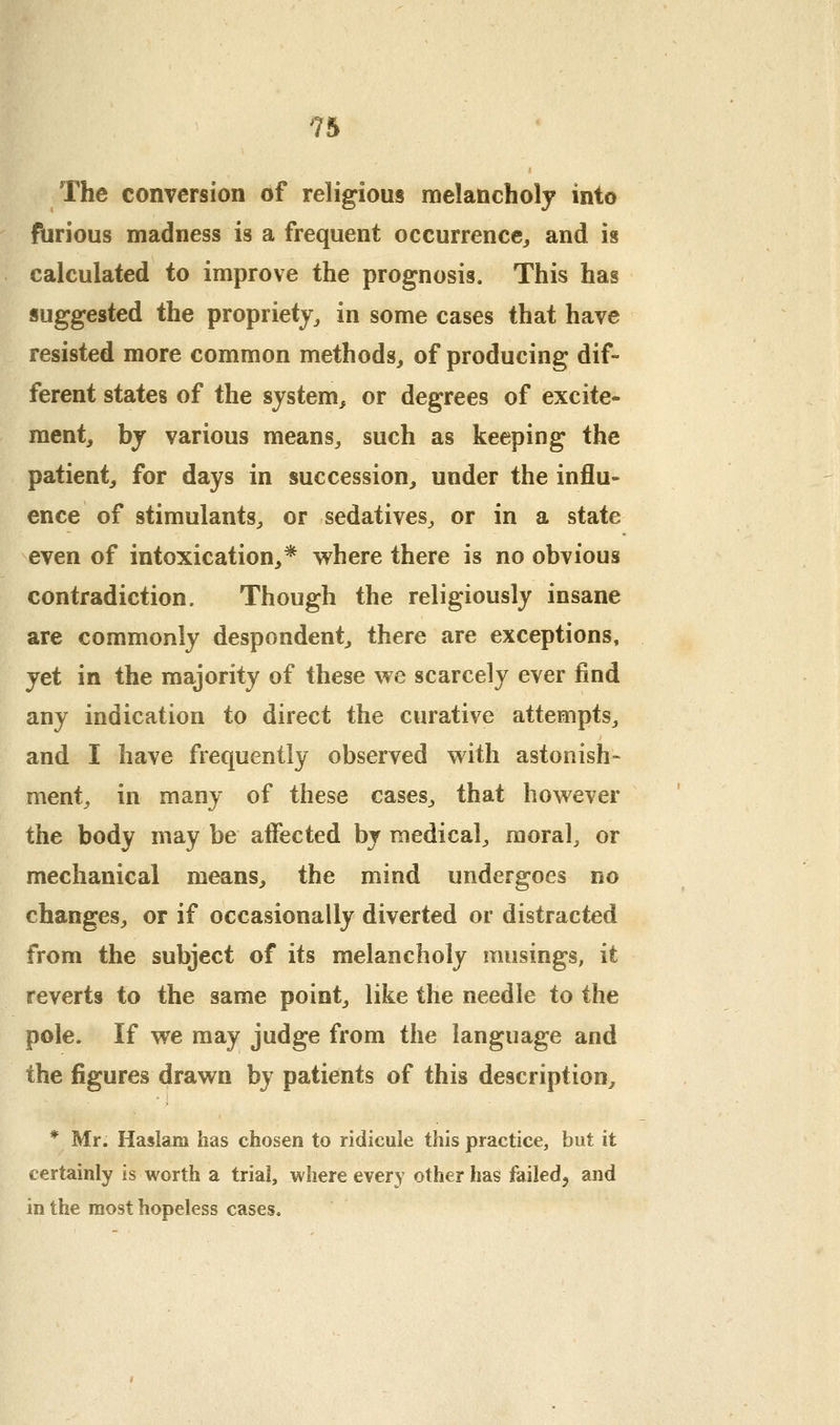 The conversion of religious melancholy into furious madness is a frequent occurrence, and is calculated to improve the prognosis. This has suggested the propriety, in some cases that have resisted more common methods, of producing dif- ferent states of the system, or degrees of excite- ment, by various means, such as keeping the patient, for days in succession, under the influ- ence of stimulants, or sedatives, or in a state even of intoxication,* v^here there is no obvious contradiction. Though the religiously insane are commonly despondent, there are exceptions, jet in the majority of these we scarcely ever find any indication to direct the curative attempts^ and I have frequently observed with astonish- ment, in many of these cases, that however the body may be alFected by medical, moral, or mechanical means, the mind undergoes no changes, or if occasionally diverted or distracted from the subject of its melancholy musings, it reverts to the same point, like the needle to the pole. If we may judge from the language and the figures drawn by patients of this description, * Mr. Haslam has chosen to ridicule this practice, but it certainly is worth a trial, where ever}' other has failed^ and in the most hopeless cases.