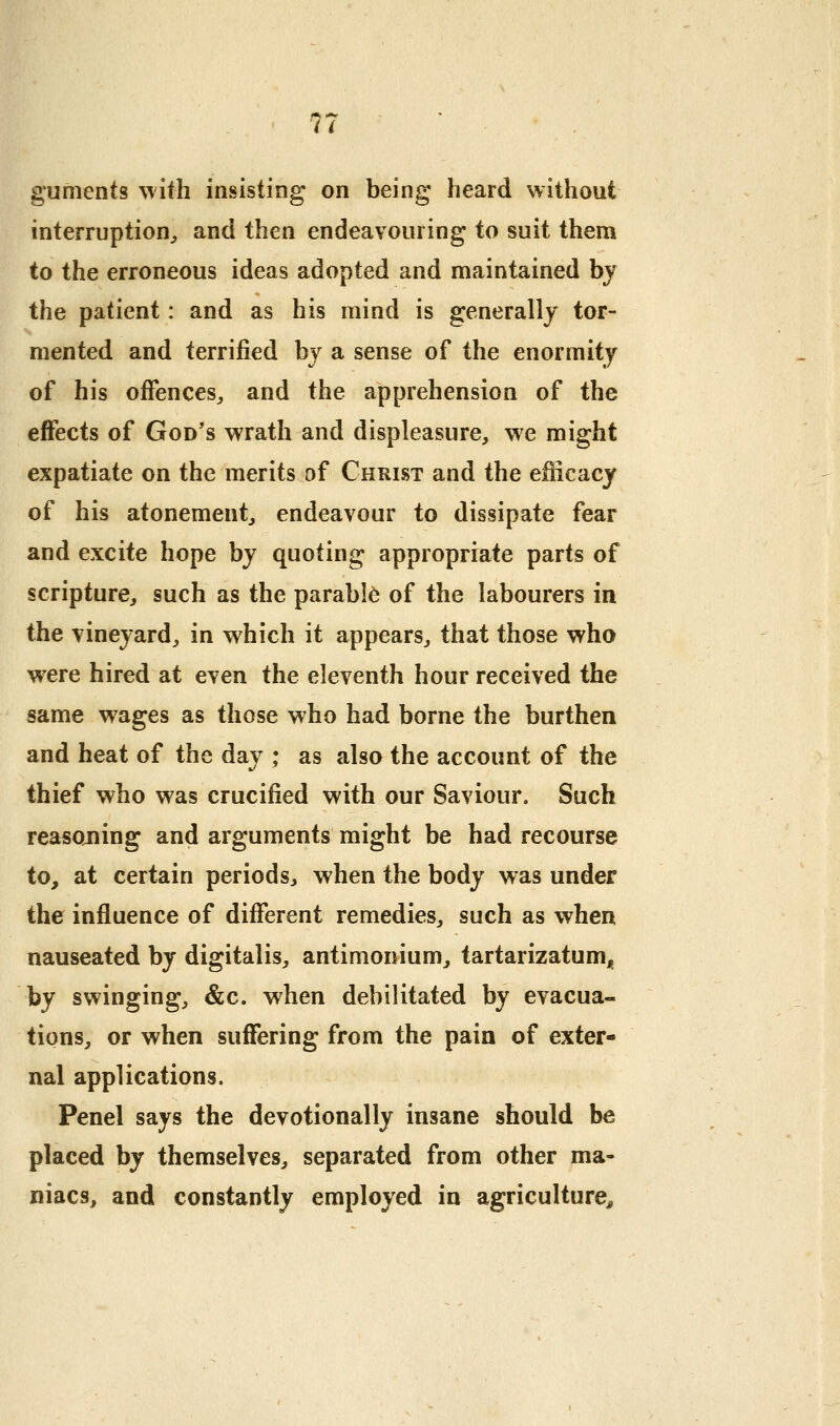 guments with insisting on being heard without interruption^, and then endeavouring to suit them to the erroneous ideas adopted and maintained by the patient: and as his mind is generally tor- mented and terrified by a sense of the enormity of his offences^ and the apprehension of the effects of God's wrath and displeasure, we might expatiate on the merits of Christ and the efficacy of his atonement, endeavour to dissipate fear and excite hope by quoting appropriate parts of scripture, such as the parable of the labourers in the vineyard, in which it appears, that those who were hired at even the eleventh hour received the same wages as those who had borne the burthen and heat of the day ; as also the account of the thief who was crucified with our Saviour. Such reasojiing and arguments might be had recourse to, at certain periods, when the body was under the influence of different remedies, such as when nauseated by digitalis, antimonium, tartarizatum, by swinging, &c. when debilitated by evacua- tions, or when suffering from the pain of exter- nal applications. Penel says the devotionally insane should be placed by themselves, separated from other ma- niacs, and constantly employed in agriculture^