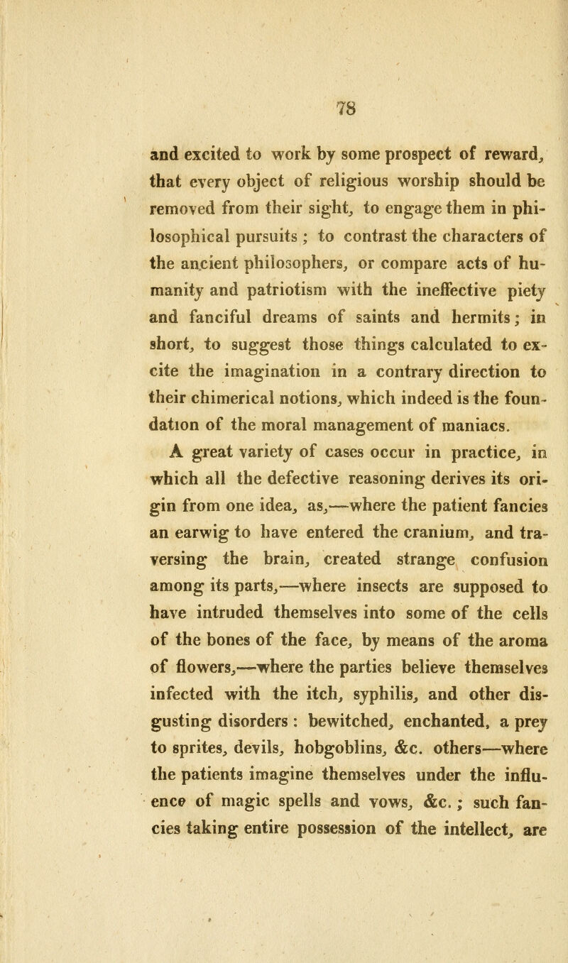 and excited to work by some prospect of reward^ that every object of religious worship should be removed from their sights to engage them in phi- losophical pursuits ; to contrast the characters of the ancient philosophers, or compare acts of hu- manity and patriotism with the ineffective piety and fanciful dreams of saints and hermits; in shorty to suggest those things calculated to ex- cite the imagination in a contrary direction to their chimerical notions, which indeed is the foun- dation of the moral management of maniacs. A great variety of cases occur in practice, in which all the defective reasoning derives its ori- gin from one idea^ as,—where the patient fancies an earwig to have entered the cranium, and tra- versing the brain, created strange confusion among its parts,—where insects are supposed to have intruded themselves into some of the cells of the bones of the face, by means of the aroma of flowers,-—where the parties believe themselves infected with the itch, syphilis, and other dis- gusting disorders : bewitched^ enchanted, a prey to sprites, devils, hobgoblins, &c. others—where the patients imagine themselves under the influ- ence of magic spells and vows, &c.; such fan- cies taking entire possession of the intellect^ are