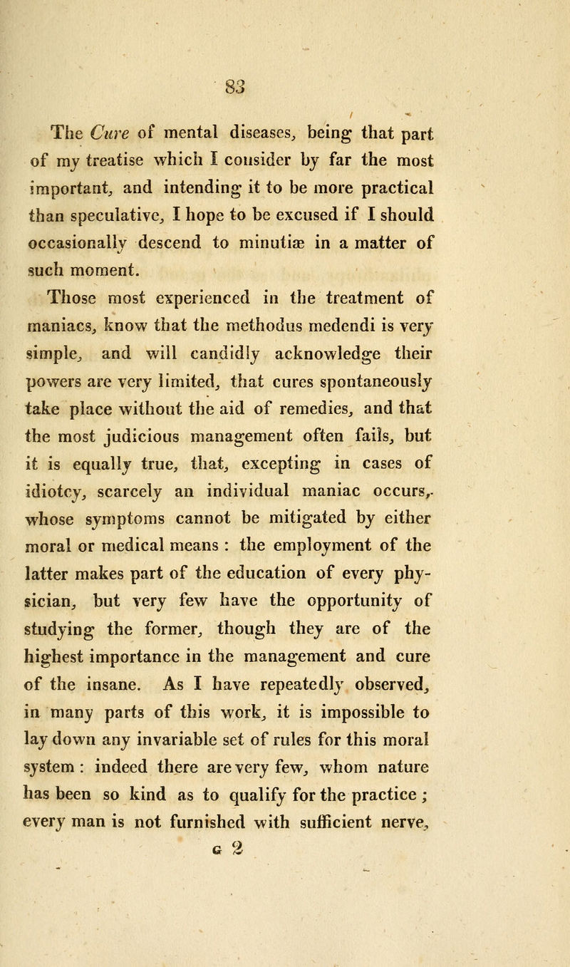 The Cure of mental diseases^ being that part of my treatise which I consider by far the most important;, and intending it to be more practical than speculative^, I hope to be excused if I should occasionallv descend to minutiae in a matter of such moment. Those most experienced in the treatment of maniacs^ know that the raethodus medendi is very simple^ and will candidly acknowledge tlieir powers are very limited^ that cures spontaneously take place without the aid of remedies,, and that the most judicious management often fails^ but it is equally true, that, excepting in cases of idiotcy, scarcely an individual maniac occurs^, whose symptoms cannot be mitigated by either moral or medical means: the employment of the latter makes part of the education of every phy- sician, but very few have the opportunity of studying the former, though they are of the highest importance in the management and cure of the insane. As I have repeatedly observed^ in many parts of this work, it is impossible to lay down any invariable set of rules for this moral system : indeed there are very few, whom nature has been so kind as to qualify for the practice ; every man is not furnished with sufficient nerve, G %