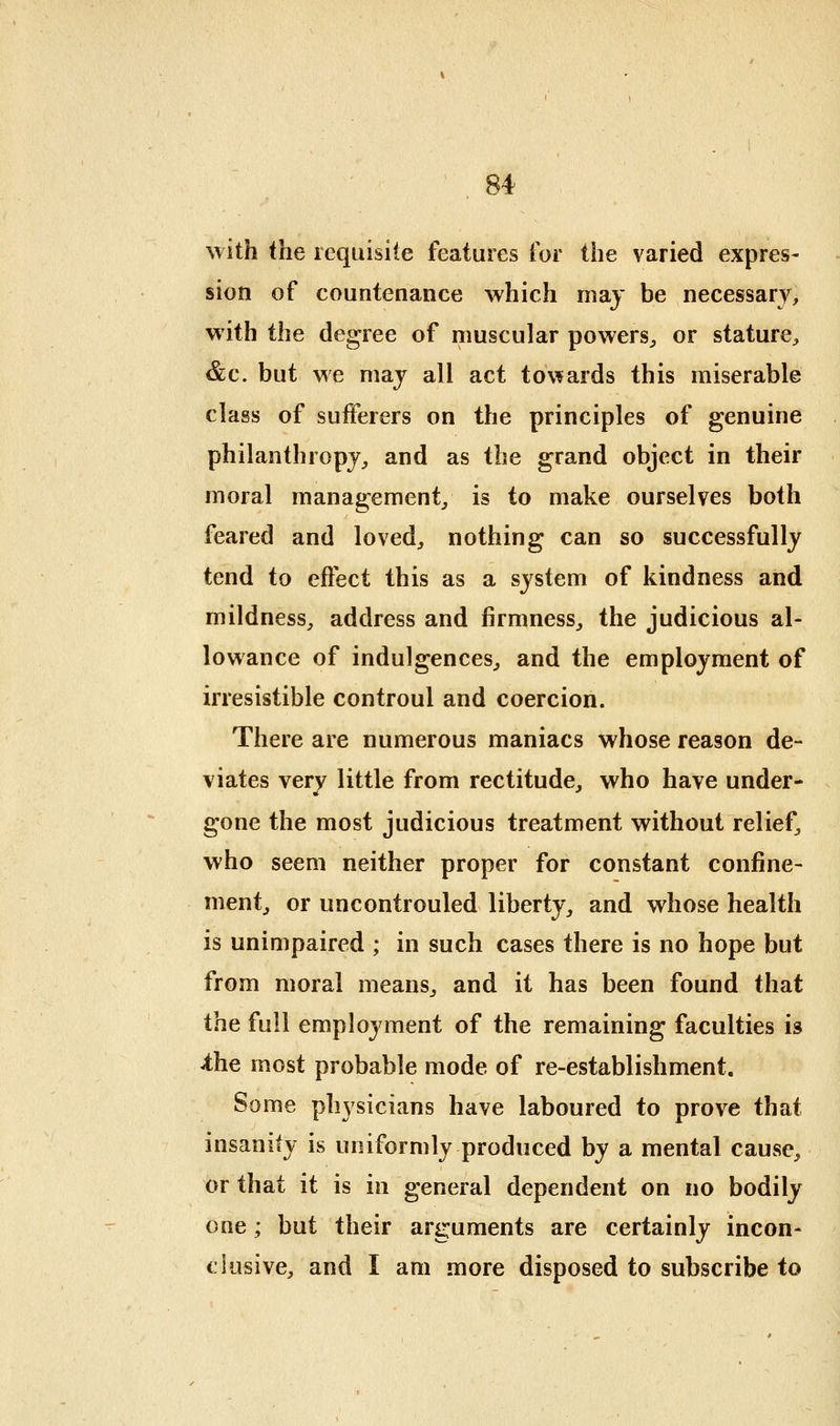 with the requisite features for the varied expres- sion of countenance which may be necessarj^ with the degree of muscular powers^, or stature^ &c. but we may all act to\fards this miserable class of sufferers on the principles of genuine philanthropy^ and as the grand object in their moral management^ is to make ourselves both feared and loved^ nothing can so successfully tend to effect this as a system of kindness and mildness^ address and firmness^ the judicious al- lowance of indulgences^ and the employment of irresistible controul and coercion. There are numerous maniacs whose reason de- viates verv little from rectitude, who have under- gone the most judicious treatment without relief^ who seem neither proper for constant confine- ment^ or uncontrouled liberty, and whose health is unimpaired ; in such cases there is no hope but from moral means, and it has been found that the full employment of the remaining faculties is ^he most probable mode of re-establishment. Some physicians have laboured to prove that insanity is uniformly produced by a mental cause, or that it is in general dependent on no bodily one; but their arguments are certainly incon- clusive, and I am more disposed to subscribe to