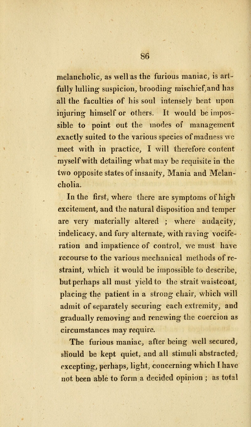 melancholic^ as well as the furious maniac, is art- fully lulling suspicion, brooding mischief.and has all the faculties of his soul intensely bent upon injuring himself or others. It would be impos- sible to point out the modes of management exactly suited to the various species of madness we meet with in practice, I will therefore content myself with detailing what may be requisite in the two opposite states of insanity. Mania and Melan- cholia. In the first, where there are symptoms of high excitement, and the natural disposition and temper are very materially altered ; where audacity, indelicacy, and fury alternate, with raving vocife- ration and impatience of control, we must have recourse to the various mechanical methods of re- straint, which it would be impossible to describe, but perhaps all must yield to the strait waistcoat, placing the patient in a strong chair, which will admit of separately securing each extremity, and gradually removing and renewing the coercion as circumstances may require. The furious maniac, after being well secured^ should be kept quiet, and all stimuli abstracted, excepting, perhaps, light, concerning which I have not been able to form a decided opinion ; as total